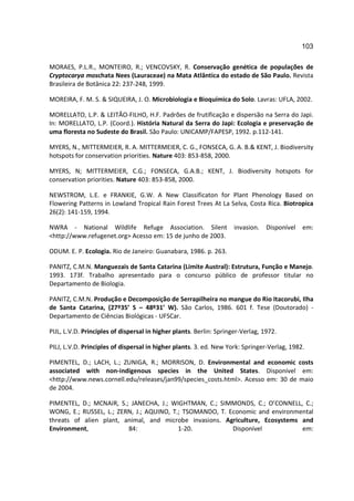 103

MORAES, P.L.R., MONTEIRO, R.; VENCOVSKY, R. Conservação genética de populações de
Cryptocarya moschata Nees (Lauraceae) na Mata Atlântica do estado de São Paulo. Revista
Brasileira de Botânica 22: 237-248, 1999.

MOREIRA, F. M. S. & SIQUEIRA, J. O. Microbiologia e Bioquímica do Solo. Lavras: UFLA, 2002.

MORELLATO, L.P. & LEITÃO-FILHO, H.F. Padrões de frutificação e dispersão na Serra do Japi.
In: MORELLATO, L.P. (Coord.). História Natural da Serra do Japi: Ecologia e preservação de
uma floresta no Sudeste do Brasil. São Paulo: UNICAMP/FAPESP, 1992. p.112-141.

MYERS, N., MITTERMEIER, R. A. MITTERMEIER, C. G., FONSECA, G. A. B.& KENT, J. Biodiversity
hotspots for conservation priorities. Nature 403: 853-858, 2000.

MYERS, N; MITTERMEIER, C.G.; FONSECA, G.A.B.; KENT, J. Biodiversity hotspots for
conservation priorities. Nature 403: 853-858, 2000.

NEWSTROM, L.E. e FRANKIE, G.W. A New Classificaton for Plant Phenology Based on
Flowering Patterns in Lowland Tropical Rain Forest Trees At La Selva, Costa Rica. Biotropica
26(2): 141-159, 1994.

NWRA - National Wildlife Refuge Association. Silent                  invasion.   Disponível   em:
<http://www.refugenet.org> Acesso em: 15 de junho de 2003.

ODUM. E. P. Ecologia. Rio de Janeiro: Guanabara, 1986. p. 263.

PANITZ, C.M.N. Manguezais de Santa Catarina (Limite Austral): Estrutura, Função e Manejo.
1993. 173f. Trabalho apresentado para o concurso público de professor titular no
Departamento de Biologia.

PANITZ, C.M.N. Produção e Decomposição de Serrapilheira no mangue do Rio Itacorubi, Ilha
de Santa Catarina, (27º35’ S – 48º31’ W). São Carlos, 1986. 601 f. Tese (Doutorado) -
Departamento de Ciências Biológicas - UFSCar.

PIJL, L.V.D. Principles of dispersal in higher plants. Berlin: Springer-Verlag, 1972.

PILJ, L.V.D. Principles of dispersal in higher plants. 3. ed. New York: Springer-Verlag, 1982.

PIMENTEL, D.; LACH, L.; ZUNIGA, R.; MORRISON, D. Environmental and economic costs
associated with non-indigenous species in the United States. Disponível em:
<http://www.news.cornell.edu/releases/jan99/species_costs.html>. Acesso em: 30 de maio
de 2004.

PIMENTEL, D.; MCNAIR, S.; JANECHA, J.; WIGHTMAN, C.; SIMMONDS, C.; O’CONNELL, C.;
WONG, E.; RUSSEL, L.; ZERN, J.; AQUINO, T.; TSOMANDO, T. Economic and environmental
threats of alien plant, animal, and microbe invasions. Agriculture, Ecosystems and
Environment,             84:              1-20.           Disponível           em:
 