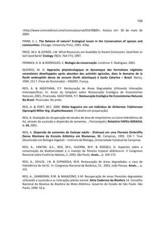 104

<http://www.sciencedirect.com/science/journal/01678809>. Acesso em: 30 de maio de
2004.

PIMM, S. L. The Balance of nature? Ecological issues in the Conservation of species and
communities. Chicago: University Press, 1991. 434p.

PRICE, M.V. & JOYNER, J.W. What Resources are Available to Desert Granivores: Seed Rain or
Soil Seed Bank? Ecology 78(3): 764-773, 1997.

PRIMACK, R. B. & RODRIGUES, E. Biologia da conservação. Londrina: E. Rodrigues, 2001.

QUEIROZ, M. H. Approche phytoécologique et dynamique des formations végétales
secondaires dévelloppées après abandon des activités agricoles, dans le domaine de la
florêt ombrophile dense de versant (forêt atlantique) à Santa Catarina – Brasil. Nancy,
1994. 251 f. (Tese de Doutorado) – ENGREF, França.

REIS, A. & KAGEYAMA, P.Y. Restauração de Áreas Degradadas Utilizando Interações
Interespecíficas. In: Anais do Simpósio sobre Restauração Ecológica de Ecossistemas
Naturais, 2001, Piracicaba. KAGEYAMA, P.Y. Restauração Ecológica De Ecossistemas Naturais
No Brasil. Piracicaba. No prelo.

REIS, A. & PORT, M.C. 2000. Efeito bagueira em um indíviduo de Alchornea Triplinervea
(Sprengel) Miller Arg. (Euphorbiaceae). (Trabalho em preparação).

REIS, A. Avaliação da recuperação de taludes de área de empréstimo na Usina Hidrelétrica de
Itá, através da sucessão e dispersão de sementes. , Florianópolis: Relatório FAPEU-GERASUL
n. 24, 2001.

REIS, A. Dispersão de sementes de Euterpe edulis - (Palmae) em uma Floresta Ombrófila
Densa Montana da Encosta Atlântica em Blumenau, SC. Campinas, 1995. 154 f. Tese
(Doutorado em Biologia Vegetal) – Instituto de Biologia, Universidade Estadual de Campinas.

REIS, A., FANTINI, A.C., REIS, M.S., GUERRA, M.P. & DOEBELI, G. Aspectos sobre a
conservação da biodiversidade e o manejo da floresta tropical atlântica.In: II Congresso
Nacional sobre Essências Nativas, 2.,1992, São Paulo. Anais... p. 169-173.

REIS, A., SCHLEE, J.N. & ESPINDOLA, M.B. Restauração de áreas degradadas: o caso da
hidrelétrica de Itá-SC. In: Congresso Nacional de Botânica, 52., 2001, João Pessoa. Anais... p.
231.

REIS, A., ZAMBONIN, R.M. & NAKAZONO, E.M. Recuperação de áreas florestais degradadas
utilizando a sucessão e as interações planta-animal. Série Cadernos da Biosfera 14. Conselho
Nacional da Reserva da Biosfera da Mata Atlântica. Governo do Estado de São Paulo. São
Paulo, 1999. 42 p.
 