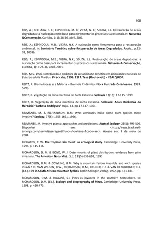 105

REIS, A.; BECHARA, F. C.; ESPINDOLA, M. B.; VIERA, N. K.; SOUZA, L.L. Restauração de áreas
degradadas: a nucleação como base para incrementar os processos sucessionais.In: Natureza
&Conservação, Curitiba, 1(1): 28-36, abril, 2003.

REIS, A.; ESPÍNDOLA, M.B.; VIEIRA, N.K. A nucleação como ferramenta para a restauração
ambiental. In: Seminário Temático sobre Recuperação de Áreas Degradadas. Anais... p.32-
39, 2003b.

REIS, A.; ESPINDOLA, M.B.; VIERA, N.K.; SOUZA, L.L. Restauração de áreas degradadas: a
nucleação como base para incrementar os processos sucessionais. Natureza & Conservação,
Curitiba, 1(1): 28-36; abril, 2003.

REIS, M.S. 1996. Distribuição e dinâmica da variabilidade genética em populações naturais de
Euterpe edulis Martius. Piracicaba, 1996. 210 f. Tese (Doutorado) - ESALQ/USP.

REITZ, R. Bromeliáceas e a Malária – Bromélia Endêmica. Flora Ilustrada Catarinense. 1983.
559p.

REITZ, R. Vegetação da zona marítima de Santa Catarina. Sellowia 13(13): 17-115, 1999.

REITZ, R. Vegetação da zona marítima de Santa Catarina. Sellowia: Anais Botânicos do
Herbário “Barbosa Rodrigues” Itajaí, 13. pp. 17-117, 1961.

REJMÁNEK, M. & RICHARDSON, D.M. What attributes make some plant species more
invasive? Ecology, 77(6): 1655-1661, 1996.

REJMÁNEK, M. Invasive plants: approaches and predictions. Austral Ecology, 25(5): 497-506.
Disponível                         em:                            <http://www.blackwell-
synergy.com/servlet/useragent?func=showIssues&code=aec>. Acesso em: 7 de maio de
2004.

RICHARDS, P. W. The tropical rain forest: an ecological study. Cambridge: University Press,
1998. p. 115-116.

RICHARDSON, D. M. & BOND, W. J. Determinants of plant distribution: evidence from pine
invasions. The American Naturalist. [S.l]. 137(5):639-668, 1991.

RICHARDSON, D.M. & COWLING, R.M. Why is mountain fynbos invasible and wich species
invade? In: VAN WILGEN, B.W., RICHARDSON, D.M., KRUGER, F.J. & VAN HENSBERGEN, H.J.
(Ed.). Fire in South African mountain fynbos. Berlin:Springer-Verlag, 1992. pp. 161-181.

RICHARDSON, D.M. & HIGGINS, S.I. Pines as invaders in the southern hemisphere. In:
RICHARDSON, D.M. (Ed.). Ecology and biogeography of Pinus. Cambridge: University Press.
1998. p. 450-473.
 