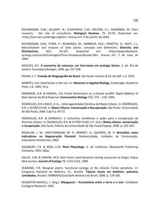 106

RICHARDSON, D.M.; ALLSOPP, N.; D'ANTONIO, C.M.; MILTON, S.J.; REJMÁNEK, M. Plant
invasions - the role of mutualisms. Biological Reviews, 75: 65-93. Disponível em:
<http://journals.cambridge.org/bin>. Acesso em: 9 de janeiro de 2004.

RICHARDSON, D.M.; PYSEK, P.; REJMÁNEK, M.; BARBOUR, M.G.; PANETTA, D.; WEST, C.J.
Naturalization and invasion of alien plants: concepts and definitions. Diversity and
Distributions,    6(2):     93-107.    Disponível     em:     <http://www.blackwell-
synergy.com/servlet/useragent?func=showIssues&code=ddi>. Acesso em: 7 de maio de
2004.

RICKLEFS, R.E. A economia da natureza: um livro-texto em ecologia básica. 3. ed. Rio de
Janeiro: Guanabara/Koogan, 1996. pp. 357-358.

RIZZINI, C.T. Tratado de fitogeografia do Brasil. São Paulo: Hucitec & Ed. da USP. v.2, 1979.

ROBERTS, H.A. Seed banks in the soil. In: Advances in Applied Biology, Cambridge: Academic
Press, v.6, 1981, 55 p.

ROBINSON, G.R. & HANDEL, S.N. Forest Restoration on a Closed Landfill: Rapid Addition of
New Species by Bird Dispersal. Conservation Biology 7(2): 271 – 278, 1993.

RODRIGUES, R.R e NAVE, A .G.,. Heterogeneidade Florística da Matas Ciliares. In: RODRIGUES,
R.R. e LEITÃO-FILHO, H. Matas Ciliares: Conservação e Recuperação. São Paulo: Universidade
de São Paulo, 2000. Cap.4 p. 45-72.

RODRIGUES, R.R. & GANDOLFI, S. Conceitos, tendências e ações para a recuperação de
florestas ciliares. In: RODRIGUES, R.R. & LEITÃO FILHO, H.F. (Ed.). Matas ciliares: conservação
e recuperação. São Paulo: Editora da Universidade de São Paulo/Fapesp. 2000. p. 241-243.

ROGALSKI, J. M.; HOELTGEBAUM, M. P.; BONNET, A.; QUEIROZ, M. H. Bromélias como
Indicadoras na Regeneração Florestal. Biodiversidade, Unidades de Conservação,
Indicadores Ambientais, 2003.

SALISBURY, F.R. & ROSS, C.W. Plant Physiology. 4. ed. California: Wadsworth Publishing
Company, 1992. 682p.

SAULEI, S.M. & SWAINE, M.D. Rain Forest seed dynamics during succession at Gogol, Papua
New Guinea. Journal of Ecology 76: 1133-1152, 1988.

SCARANO, F.R. Marginal plants: functional ecology at the Atlantic Forest periphery. In:
Congresso Nacional de Botânica, 51., Brasília. Tópicos atuais em botânica: palestras
convidadas. Brasília: EMBRAPA/Sociedade Botânica do Brasil, 2000. p. 176-182.

SCHAEFFER-NOVELLI, I. (Org.). Manguezal – Ecossistema entre a terra e o mar. Caribbean
Ecological Research, 1995.
 