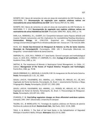 107

SCHIMTZ, M.C. Banco de sementes no solo em áreas do reservatório da UHE Paraibuna. In:
KAGEYAMA, P.Y. Recomposição da vegetação com espécies arbóreas nativas em
reservatórios de usinas hidroelétricas da CESP. Série Técnica IPEF 25:7-8, 1992.

SCHIMTZ, M.C. Banco de sementes no solo em áreas do reservatório da UHE Paraibuna. In:
KAGEYAMA, P. Y. (Ed.) Recomposição da vegetação com espécies arbóreas nativas em
reservatórios de usinas hidrelétricas da CESP. Piracicaba: SÉRIE IPEF, 8(25), 1992. p. 7-8.

SHER, A.A.; MARSHALL, D.L.; GILBERT, S.A. Competition between native Populus deltoids and
invasive Tamarix ramosissima and the implications for reestablishing flooding disturbance.
Conservation Biology, 14: 1744-1754. Disponível em: <http://www.blackwell-
synergy.com/servlet/useragent?func=showIssues&code=cbi>. Acesso em: 7 de maio de 2004.

SILVA, A.D. Estudo Geo-Estrutural do Manguezal de Ratones na Ilha de Santa Catarina.
Município de Florianópols/SC. Florianópolis, 1990. 126 f. Dissertação (Mestrado em
Geografia) - Universidade Federal de Santa Catarina.

SIMPSON, R.L.; LECK, M.A.; PARKER, V.T. Seed banks: General concepts and methodological
issues. In: LECK, M.A.; PARKER, V.T; SIMPSON, R.L. (Ed.). Ecology of soil seed banks. London:
Academic Press, 1989. p. 3-8.

SMYTHE, N. The importance of Mamals in Neotropical Forest Management. In: Colón, J.C.
(editor). Management of the forests of Tropical America: Prospects and Technologies.
Puerto Rico, 1986. pp. 79-98.

SOUZA SOBRINHO, R.J.; BRESOLIN, A. & KLEIN, R.M. Os manguezais da Ilha de Santa Catarina.
Ínsula, Florianópolis (2): 1-21., SC, 1969.

SOUZA, L.M.D.R.; FALKENBERG, B.B.; AMARAL, L.G.; FRONZA, M.; ARAUJO, A.C.; SÁ, M.R.
Vegetação do Pontal da Daniela, Florianópolis, SC, Brasil. I. Levantamento Florístico e Mapa
Fitogeográfico. Ínsula, Florianópolis, (21):87-117, 1991-1992.

SOUZA, L.M.D.R.; FALKENBERG, B.B.; AMARAL, L.G.; FRONZA, M.; ARAUJO, A.C.; SÁ, M.R.
Vegetação do Pontal da Daniela, Florianópolis, SC, Brasil. II. Fitossociologia do Manguezal.
Ínsula, Florianópolis, (22):107-141, 1993.

STURGESS, P. W. Post-felling vegetation changes on three afforested sand-dune systems.
Liverpool, 1991. 244 f. (Doutorado). University of Liverpool.

TALORA, D.C., & MORELLATO, P.C. Fenologia de espécies arbóreas em floresta de planície
litorânea do sudeste do Brasil. Revista brasil. Bot., São Paulo, 23(1): 13-26, 2000.

TEKLE, K. & BEKELE, T. The Role of Soil Seed Banks in the Rehabilitation of Degraded
Hillslopes in Southern Wello, Ethiopia. Biotropica 32(1):23-32, 2002.
 