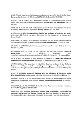 109

WAECHTER, J.L. Aspectos ecológicos da vegetação de restinga no Rio Grande do Sul, Brasil.
Comunicações do Museu de Ciências da PUCRS, série Botânica (33): 49-68,1985.

WALLACE, R.B., & PAINTER, R.L.E. Phenological patterns in a southern Amazonian tropical
forest: implications for sustainable management. Forest Ecology and Management 160:19-
33, 2002.

WEBB, C.O. & PEART, D.R. High seed dispersal rates in faunally intact tropical rain forest:
theoretical and conservation implications. Ecology letters 4: 491-499, 2001.

WESTBROOKS, R. 1998. Invasive plants: changing the landscape of America: fact book.
Washington, DC: Federal Interagency Committee for the Management of Noxious and
Exotics Weeds.

WHITTAKER, R. J. & JONES, S. H. The role of frugivorous bats and birds in the rebuilding of a
tropical forest ecosystem, Krakatau, Indonesia. Journal of Biogeography 21: 245-258, 1994.

WILLIAMS, R. & MARTINEZ, N. Simple rules yield complex food webs. Nature, Londres,
404:180-183, 2000.

WILLIAMSON, M.H. & FITTER, A. The characters of successful invaders. Biological
Conservation,             78:            163-170.           Disponível             em:
<http://www.sciencedirect.com/science/journal/01695347> Acesso em: 7 de maio de 2004.

WILLSON, M.F. The Ecology of Seed dispersal. In: FENNER, M. Seeds: the ecology of
regeneration in plant communities. Wallingford, UK: CAB International, 1992. p. 61-85.

WINTERHALDER, K. The restoration of industrially disturbed landscape in the Sudbury,
Ontario      mining        and       smelting       region.      Disponível       em:
<http://www.udd.org/francais/forum1996/TexteWinterhalder.html> Acesso em: 24 de junho
de 2002.

WOLFF, S. Legislação ambiental brasileira: grau de adequação à Convenção sobre
Diversidade Biológica. Biodiversidade 3. Brasília: Ministério do Meio Ambiente, 2000. p. 73.

WUNDERLE JUNIOR, J. M. The role of animal seed dispersal in accelerating native forest
regeneration on degraded tropical lands. Forestry Ecology and Management 99: 223-235,
1997.

YARRANTON, G.A. & R.G. MORRISON. Spatial dynamics of a primary succession: nucleation.
Journal of Ecology 62(2): 417-428, 1974.

ZAMBONIM, R.M. Banco de dados como subsídio para conservação e restauração nas
tipologias vegetacionais do Parque Estadual da Serra do Tabuleiro e entorno, SC.
Florianópolis, 2001. 118 f. Dissertação (Mestrado) - Universidade Federal de Santa Catarina.
 