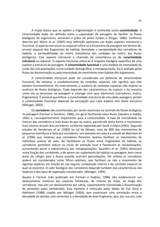 11

        A noção básica que se opõem à fragmentação é conhecida como conectividade. A
conectividade pode ser definida como a capacidade da paisagem de facilitar os fluxos
biológicos de organismos, sementes e grãos de pólen (Urban e Shugar, 1986). Conforme
descrito por Wiens et al. (1997) essa definição apresenta um duplo aspecto: estrutural e
funcional. O aspecto estrutural ou espacial refere-se à fisionomia da paisagem em termos de:
arranjo espacial dos fragmentos de habitat; densidade e complexidade dos corredores de
habitat; e permeabilidade da matriz (resistência das unidades da matriz aos fluxos
biológicos). Este aspecto estrutural é chamado de conectância ou de conectividade
estrutural ou espacial. O aspecto funcional refere-se à resposta biológica específica de uma
espécie à estrutura da paisagem. A conectividade funcional é uma medida da intensidade da
união das sub-populações numa unidade demográfica: a metapopulação. Ela é avaliada pelos
fluxos de disseminação ou pela intensidade de movimento inter-habitat dos organismos.
       A conectividade estrutural pode ser considerada um potencial de conectividade
funcional. No entanto, o estabelecimento de conexões espaciais não significa que elas
existam funcionalmente. Ou inversamente, a ausência de conexões espaciais não implica na
ausência de fluxos biológicos. Tudo depende das características da espécie e da maneira
como ela se locomove na paisagem e interage com seus elementos (corredores, matriz,
fragmentos). É possível quantificar a conectividade estrutural de uma dada paisagem, porém
a conectividade funcional depende da percepção que cada espécie tem desta estrutura
(Metzger, 2003).
        Os corredores são reconhecidos por serem essenciais no controle de fluxos biológicos
na paisagem (Forman e Gondron, 1986), em geral facilitando estes fluxos (Sauders e Hobbs,
1991) e, conseqüentemente importantes para a conectividade. A taxa de mortalidade no
interior dos corredores é mais baixa do que na matriz, permitindo desta forma o movimento
mais intenso através dos corredores, conforme registrado por Soulé e Gilpin (1991). Segundo
estudos de Henderson et al. (1985) no sul de Ottawa, mais de 90% dos movimentos de
pequenos mamíferos é feito por corredores. Um exemplo em aves é o estudo de Machtans et
al. (1996) que mostrou que corredores florestais ripários facilitam os movimentos de
indivíduos juvenis de aves. Ao facilitarem os fluxos entre fragmentos de habitat, os
corredores permitem reduzir os riscos de extinção local e favorecem as recolonizações,
aumentando assim a sobrevivência das metapopulações. Saunders et al. (1991) destacam
outra função dos corredores, o de serem um suplemento de habitat na paisagem, bem como
áreas de refúgio para a fauna quando ocorrem perturbações. Em síntese os corredores
podem ser considerados como filtros seletivos, que facilitam ou não o movimento de
algumas espécies em função de sua largura, composição interna e do contexto espacial no
qual se encontra. O valor biológico dos corredores depende também das características das
espécies e dos tipos de vegetação considerados. (Metzger, 1999).
Baudry e Forman (não publicado em Forman e Godron, 1986) não evidenciaram um
deslocamento contínuo das espécies herbáceas, de interior da mata, ao longo dos
corredores, mas sim um deslocamento por saltos, supostamente relacionado à disseminação
de sementes pelos vertebrados. Esta hipótese é reforçada pelos dados de Van Dorp e
Kakhoven (1988) citados por Metzger (2003), que mostraram uma correlação entre a
densidade de plantas com sementes e a densidade de aves frugívoras, que, por sua vez, está
 