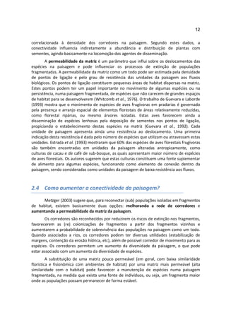 12

correlacionada à densidade dos corredores na paisagem. Segundo estes dados, a
conectividade influencia indiretamente a abundância e distribuição de plantas com
sementes, agindo basicamente na locomoção dos agentes de disseminação.
        A permeabilidade da matriz é um parâmetro que influi sobre os deslocamentos das
espécies na paisagem e pode influenciar os processos de extinção de populações
fragmentadas. A permeabilidade da matriz como um todo pode ser estimada pela densidade
de pontos de ligação e pelo grau de resistência das unidades da paisagem aos fluxos
biológicos. Os pontos de ligação constituem pequenas áreas de habitat dispersas na matriz.
Estes pontos podem ter um papel importante no movimento de algumas espécies ou na
persistência, numa paisagem fragmentada, de espécies que não carecem de grandes espaços
de habitat para se desenvolverem (Whitcomb et al., 1976). O trabalho de Guevara e Laborde
(1993) mostra que o movimento de espécies de aves frugívoras em pradarias é governado
pela presença e arranjo espacial de elementos florestais de áreas relativamente reduzidas,
como florestal ripárias, ou mesmo árvores isoladas. Estas aves favorecem ainda a
disseminação de espécies lenhosas pela deposição de sementes nos pontos de ligação,
propiciando o estabelecimento destas espécies na matriz (Guevara et al., 1992). Cada
unidade de paisagem apresenta ainda uma resistência ao deslocamento. Uma primeira
indicação desta resistência é dada pelo número de espécies que utilizam ou atravessam estas
unidades. Estrada et al. (1993) mostraram que 60% das espécies de aves florestais frugívoras
são também encontradas em unidades da paisagem alteradas antropicamente, como
culturas de cacau e de café de sub-bosque, as quais apresentam maior número de espécies
de aves florestais. Os autores sugerem que estas culturas constituem uma fonte suplementar
de alimento para algumas espécies, funcionando como elemento de conexão dentro da
paisagem, sendo consideradas como unidades da paisagem de baixa resistência aos fluxos.



2.4 Como aumentar a conectividade da paisagem?

      Metzger (2003) sugere que, para reconectar (sub) populações isoladas em fragmentos
de habitat, existem basicamente duas opções: melhorando a rede de corredores e
aumentando a permeabilidade da matriz da paisagem.
       Os corredores são reconhecidos por reduzirem os riscos de extinção nos fragmentos,
favorecerem as (re) colonizações de fragmentos a partir dos fragmentos vizinhos e
aumentarem a probabilidade de sobrevivência das populações na paisagem como um todo.
Quando associados a rios, os corredores podem ter diversas utilidades (estabilização de
margens, contenção da erosão hídrica, etc), além de possível corredor de movimento para as
espécies. Os corredores permitem um aumento da diversidade da paisagem, o que pode
estar associado com um aumento da diversidade de espécies.
         A substituição de uma matriz pouco permeável (em geral, com baixa similaridade
florística e fisionômica com ambientes de habitat) por uma matriz mais permeável (alta
similaridade com o habitat) pode favorecer a manutenção de espécies numa paisagem
fragmentada, na medida que exista uma fonte de indivíduos, ou seja, um fragmento maior
onde as populações possam permanecer de forma estável.
 