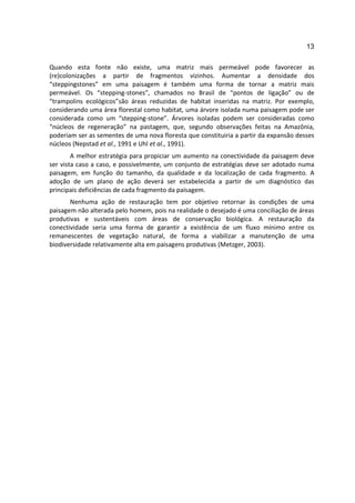 13

Quando esta fonte não existe, uma matriz mais permeável pode favorecer as
(re)colonizações a partir de fragmentos vizinhos. Aumentar a densidade dos
“steppingstones” em uma paisagem é também uma forma de tornar a matriz mais
permeável. Os “stepping-stones”, chamados no Brasil de “pontos de ligação” ou de
“trampolins ecológicos”são áreas reduzidas de habitat inseridas na matriz. Por exemplo,
considerando uma área florestal como habitat, uma árvore isolada numa paisagem pode ser
considerada como um “stepping-stone”. Árvores isoladas podem ser consideradas como
“núcleos de regeneração” na pastagem, que, segundo observações feitas na Amazônia,
poderiam ser as sementes de uma nova floresta que constituiria a partir da expansão desses
núcleos (Nepstad et al., 1991 e Uhl et al., 1991).
        A melhor estratégia para propiciar um aumento na conectividade da paisagem deve
ser vista caso a caso, e possivelmente, um conjunto de estratégias deve ser adotado numa
paisagem, em função do tamanho, da qualidade e da localização de cada fragmento. A
adoção de um plano de ação deverá ser estabelecida a partir de um diagnóstico das
principais deficiências de cada fragmento da paisagem.
       Nenhuma ação de restauração tem por objetivo retornar às condições de uma
paisagem não alterada pelo homem, pois na realidade o desejado é uma conciliação de áreas
produtivas e sustentáveis com áreas de conservação biológica. A restauração da
conectividade seria uma forma de garantir a existência de um fluxo mínimo entre os
remanescentes de vegetação natural, de forma a viabilizar a manutenção de uma
biodiversidade relativamente alta em paisagens produtivas (Metzger, 2003).
 