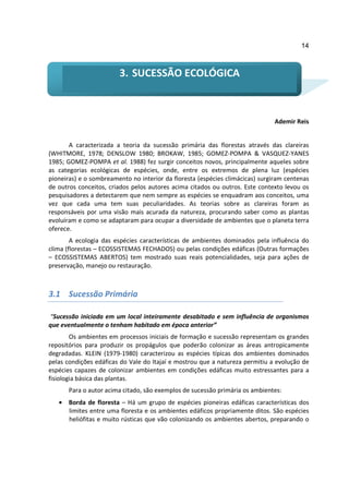 14



                        3. SUCESSÃO ECOLÓGICA



                                                                              Ademir Reis


       A caracterizada a teoria da sucessão primária das florestas através das clareiras
(WHITMORE, 1978; DENSLOW 1980; BROKAW, 1985; GOMEZ-POMPA & VASQUEZ-YANES
1985; GOMEZ-POMPA et al. 1988) fez surgir conceitos novos, principalmente aqueles sobre
as categorias ecológicas de espécies, onde, entre os extremos de plena luz (espécies
pioneiras) e o sombreamento no interior da floresta (espécies climácicas) surgiram centenas
de outros conceitos, criados pelos autores acima citados ou outros. Este contexto levou os
pesquisadores a detectarem que nem sempre as espécies se enquadram aos conceitos, uma
vez que cada uma tem suas peculiaridades. As teorias sobre as clareiras foram as
responsáveis por uma visão mais acurada da natureza, procurando saber como as plantas
evoluíram e como se adaptaram para ocupar a diversidade de ambientes que o planeta terra
oferece.
        A ecologia das espécies características de ambientes dominados pela influência do
clima (florestas – ECOSSISTEMAS FECHADOS) ou pelas condições edáficas (Outras formações
– ECOSSISTEMAS ABERTOS) tem mostrado suas reais potencialidades, seja para ações de
preservação, manejo ou restauração.



3.1 Sucessão Primária

“Sucessão iniciada em um local inteiramente desabitado e sem influência de organismos
que eventualmente o tenham habitado em época anterior”
        Os ambientes em processos iniciais de formação e sucessão representam os grandes
repositórios para produzir os propágulos que poderão colonizar as áreas antropicamente
degradadas. KLEIN (1979-1980) caracterizou as espécies típicas dos ambientes dominados
pelas condições edáficas do Vale do Itajaí e mostrou que a natureza permitiu a evolução de
espécies capazes de colonizar ambientes em condições edáficas muito estressantes para a
fisiologia básica das plantas.
       Para o autor acima citado, são exemplos de sucessão primária os ambientes:
   • Borda de floresta – Há um grupo de espécies pioneiras edáficas características dos
     limites entre uma floresta e os ambientes edáficos propriamente ditos. São espécies
     heliófitas e muito rústicas que vão colonizando os ambientes abertos, preparando o
 