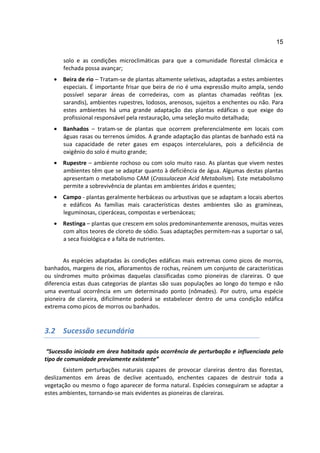 15

      solo e as condições microclimáticas para que a comunidade florestal climácica e
      fechada possa avançar;
   • Beira de rio – Tratam-se de plantas altamente seletivas, adaptadas a estes ambientes
     especiais. É importante frisar que beira de rio é uma expressão muito ampla, sendo
     possível separar áreas de corredeiras, com as plantas chamadas reófitas (ex.
     sarandis), ambientes rupestres, lodosos, arenosos, sujeitos a enchentes ou não. Para
     estes ambientes há uma grande adaptação das plantas edáficas o que exige do
     profissional responsável pela restauração, uma seleção muito detalhada;
   • Banhados – tratam-se de plantas que ocorrem preferencialmente em locais com
     águas rasas ou terrenos úmidos. A grande adaptação das plantas de banhado está na
     sua capacidade de reter gases em espaços intercelulares, pois a deficiência de
     oxigênio do solo é muito grande;
   • Rupestre – ambiente rochoso ou com solo muito raso. As plantas que vivem nestes
     ambientes têm que se adaptar quanto à deficiência de água. Algumas destas plantas
     apresentam o metabolismo CAM (Crassulacean Acid Metabolism). Este metabolismo
     permite a sobrevivência de plantas em ambientes áridos e quentes;
   • Campo - plantas geralmente herbáceas ou arbustivas que se adaptam a locais abertos
     e edáficos As famílias mais características destes ambientes são as gramíneas,
     leguminosas, ciperáceas, compostas e verbenáceas;
   • Restinga – plantas que crescem em solos predominantemente arenosos, muitas vezes
     com altos teores de cloreto de sódio. Suas adaptações permitem-nas a suportar o sal,
     a seca fisiológica e a falta de nutrientes.


       As espécies adaptadas às condições edáficas mais extremas como picos de morros,
banhados, margens de rios, afloramentos de rochas, reúnem um conjunto de características
ou síndromes muito próximas daquelas classificadas como pioneiras de clareiras. O que
diferencia estas duas categorias de plantas são suas populações ao longo do tempo e não
uma eventual ocorrência em um determinado ponto (nômades). Por outro, uma espécie
pioneira de clareira, dificilmente poderá se estabelecer dentro de uma condição edáfica
extrema como picos de morros ou banhados.


3.2 Sucessão secundária

 “Sucessão iniciada em área habitada após ocorrência de perturbação e influenciada pelo
tipo de comunidade previamente existente”
       Existem perturbações naturais capazes de provocar clareiras dentro das florestas,
deslizamentos em áreas de declive acentuado, enchentes capazes de destruir toda a
vegetação ou mesmo o fogo aparecer de forma natural. Espécies conseguiram se adaptar a
estes ambientes, tornando-se mais evidentes as pioneiras de clareiras.
 
