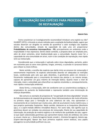 17



      4. VALORAÇÃO DAS ESPÉCIES PARA PROCESSOS
                  DE RESTAURAÇÃO

                                                                                  Ademir Reis

      Como caracterizar se é ecologicamente recomendável introduzir uma espécie ou não?
HULBERT (1971), criticando os atuais métodos para a avaliação da biodiversidade, sugere que
estudos deveriam ser dirigidos no sentido de quantificar o valor ecológico das espécies
dentro das comunidades, através da capacidade de cada uma em proporcionar
Probabilidades de encontros interespecíficos - PEI, principalmente em ambientes onde a
tropicalidade é mais expressiva. Dentro deste contexto, a proposta deve ser ampliada para,
além de atrair sementes, atrair biodiversidade para a comunidade. Quanto maior for a
capacidade de uma comunidade em atrair, nutrir e dar condições de reprodução, mais rápida
será sua restauração.
      Considerando que a restauração é aplicada sobre áreas degradadas, portanto, pobre
em nutrientes para os seres vivos (plantas, fungos, animais), a sucessão é o processo básico
para refazer os níveis tróficos.
        Neste sentido, a escolha das espécies que darão início ao processo de restauração é
extremamente importante. As espécies selecionadas deverão ser adequadas às restrições
locais, condicionada pelo solo que após distúrbios, é geralmente pobre em minerais e
fisicamente inadequado para o crescimento da maioria das plantas e, ao mesmo tempo,
capazes de apresentar um grau máximo de interação biótica. Quanto maior o nível de
interação, maior a velocidade para diversificar as espécies envolvidas e, consequentemente,
mais rápida a restauração ambiental.
       Desta forma, a restauração, além de condizente com as características ecológicas, é
propiciadora do aumento da biodiversidade e representa também uma minimização de
esforços dispendidos.
        São comuns os exemplos de propostas de "recuperação de áreas degradadas" através
da hidrossemeadura de coquetel de gramíneas. Estas hidrossemeaduras são muito eficientes
na primeira etapa para a formação de uma cobertura do solo, mas apresentam o
inconveniente de se manterem por muitos anos, além de acumularem muita matéria seca, o
que propicia queimadas freqüentes. Neste sentido, destacam-se as braquiárias (Brachiaria
spp.), e o capim-melado (Melinis minutiflora Beauv.). Por outro lado, não significa que as
gramíneas devam ser evitadas nos processos de restauração. Diante de sua capacidade de
colonização, de produção de matéria orgânica e da melhoria das qualidades do solo, sugere-
se que sejam selecionadas gramíneas que apresentem baixos níveis de antibiose, tais como
as anuais: Avena sp. L. (Aveia-forrageira) Secale cereale L. (Centeio-forrageiro), Setaria spp.
(Capim-rabo-de-gato). Apesar das duas primeiras espécies serem exóticos, seus papéis
passageiros na comunidade justificam seu uso.
 