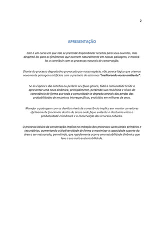 2




                                  APRESENTAÇÃO

  Este é um curso em que não se pretende disponibilizar receitas para seus ouvintes, mas
despertá-los para os fenômenos que ocorrem naturalmente em nossas paisagens, e motivá-
                los a contribuir com os processos naturais de conservação.


Diante do processo degradativo provocado por nossa espécie, não parece lógico que criemos
novamente paisagens artificiais com o pretexto de estarmos “melhorando nosso ambiente”.


    Se as espécies são extintas ou perdem seu fluxo gênico, toda a comunidade tende a
    apresentar uma nova dinâmica, principalmente, perdendo sua resiliência e níveis de
     conectância de forma que toda a comunidade se degrada através das perdas das
       probabilidades de encontros interespecíficos, evoluídos em milhares de anos.


  Manejar a paisagem com os devidos níveis de conectância implica em manter corredores
     efetivamente funcionais dentro de áreas onde fique evidente a dicotomia entre a
             produtividade econômica e a conservação dos recursos naturais.


O processo básico da conservação implica na imitação dos processos sucessionais primários e
 secundários, aumentando a biodiversidade de forma a maximizar a capacidade suporte da
 área a ser restaurada, permitindo, que rapidamente ocorra uma estabilidade dinâmica que
                              leve a sua auto-sustentabilidade.
 