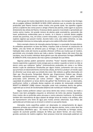 22



      Outro grupo de insetos dependente da seiva das plantas e do transporte das formigas
são os pulgões (afídeos) SALISBURY & ROSS (1992) salientam que os estudos dos açúcares
produzidos pelo floema tiveram nestes insetos uma grande ajuda. Seu aparelho sugador
perfura a epiderme dos ramos jovens e atinge o floema das plantas, onde sugam os açúcares
diretamente das células do floema. O excesso destes açúcares é excretado e aproveitado por
muitos outros insetos. Um grande número de plantas pode acomodá-los, parecendo não
haver preferências evidenciadas para os insetos. Já é clássico o controle destes pulgões
através das joaninhas, mas, em áreas a serem restauradas, o que interessa é a presença de
espécies vegetais que possam manter, durante todo o ano, esta cadeia alimentar, ou seja,
esta predação interessa na restauração, pois gera uma cadeia trófica bem definida.
      Outro exemplo clássico de interação plantas-formigas é a associação Cecropia-Azteca.
As embaúbas apresentam na base das folhas, triquílios onde se formam os corpúsculos de
Müller, uma das fontes de alimento para as formigas. O caule oco também se torna a
habitação ideal, onde até mesmo as paredes oferecem orifícios aos insetos que ali residem,
permitindo uma circulação interna por toda a planta. Formigas Azteca não vivem fora das
cecrópias, mas há muitos indivíduos deste gênero que não apresentam formigas (ANDRADE
& CARAUTA 1979). Estas plantas são mais sujeitas a predação de suas folhas.
       Algumas plantas podem apresentar estranhos "frutos" levando botânicos jovens e
mesmo experientes a gastarem muita energia para os coletar e quando os terem na mão se
darem conta que coletaram "galhas" (intumescências produzidas em ramos e ou folhas
devido à ação de substâncias introduzidas por alguns insetos, juntamente com seus ovos,
que promove um desenvolvimento anormal das células, de forma a produzir um tecido capaz
de alimentar suas larvas após sua eclosão dos ovos). São notáveis as galhas observadas em
Piper spp. (Pau-de-junta, Pariparoba), Myrsine spp. (Capororocas), Psidium spp. (Araçá),
Tibouchina spp.(Quaresmeiras), Ossaea spp. (Pixiricas). Seriam estas galhas também
procuradas como alimentos por outros animais? Alguns animais desenvolveram a
capacidade de predarem as larvas dentro das galhas? São fenômenos que, se observados,
justificariam melhor a utilização destas espécies em projetos de restauração ambiental.
BISSETT & BORKENT (1988) relatam interações ainda mais complexas dentro das galhas,
sugerindo que as larvas de Cecidomyidae (Diptera) são nutridas por micélios de fungos.
      Alguns insetos preferem colocar suas larvas dentro dos ramos e troncos, de modo a
ficarem mais bem protegidos enquanto se alimentam do lenho das plantas hospedeiras.
Estes insetos são os preferidos pelos pica-paus e outros pássaros insetívoros. As bromélias
também têm reservatórios de água capazes de abrigar larvas de insetos e de anfíbios, além
de representarem uma fonte de água para muitos animais arborícolas. Suas folhas são
apetecidas por primatas que as arrancam e comem as suas partes basais.
     Interações muito específicas podem ser observadas no comportamento de alguns
pequenos primatas que preferem sugar a seiva de algumas plantas, como a seiva doce das
Maçarandubas (Manilkara spp.). Da mesma forma, são conhecidas as formigas saúvas,
capazes de acumular grandes estoques de folhas que devem formar, em seus lixeiros,
grandes acúmulos de matéria orgânica. Num processo inicial de restauração poderiam ser
 