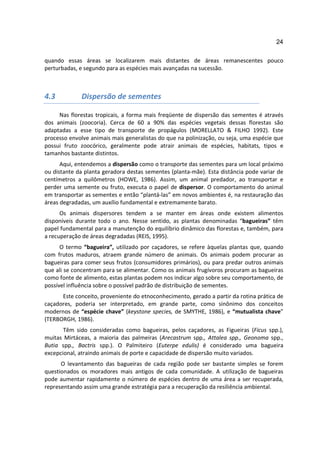 24

quando essas áreas se localizarem mais distantes de áreas remanescentes pouco
perturbadas, e segundo para as espécies mais avançadas na sucessão.



4.3          Dispersão de sementes

     Nas florestas tropicais, a forma mais freqüente de dispersão das sementes é através
dos animais (zoocoria). Cerca de 60 a 90% das espécies vegetais dessas florestas são
adaptadas a esse tipo de transporte de propágulos (MORELLATO & FILHO 1992). Este
processo envolve animais mais generalistas do que na polinização, ou seja, uma espécie que
possui fruto zoocórico, geralmente pode atrair animais de espécies, habitats, tipos e
tamanhos bastante distintos.
      Aqui, entendemos a dispersão como o transporte das sementes para um local próximo
ou distante da planta geradora destas sementes (planta-mãe). Esta distância pode variar de
centímetros a quilômetros (HOWE, 1986). Assim, um animal predador, ao transportar e
perder uma semente ou fruto, executa o papel de dispersor. O comportamento do animal
em transportar as sementes e então “plantá-las” em novos ambientes é, na restauração das
áreas degradadas, um auxílio fundamental e extremamente barato.
      Os animais dispersores tendem a se manter em áreas onde existem alimentos
disponíveis durante todo o ano. Nesse sentido, as plantas denominadas “bagueiras” têm
papel fundamental para a manutenção do equilíbrio dinâmico das florestas e, também, para
a recuperação de áreas degradadas (REIS, 1995).
      O termo “bagueira”, utilizado por caçadores, se refere àquelas plantas que, quando
com frutos maduros, atraem grande número de animais. Os animais podem procurar as
bagueiras para comer seus frutos (consumidores primários), ou para predar outros animais
que ali se concentram para se alimentar. Como os animais frugívoros procuram as bagueiras
como fonte de alimento, estas plantas podem nos indicar algo sobre seu comportamento, de
possível influência sobre o possível padrão de distribuição de sementes.
      Este conceito, proveniente do etnoconhecimento, gerado a partir da rotina prática de
caçadores, poderia ser interpretado, em grande parte, como sinônimo dos conceitos
modernos de “espécie chave” (keystone species, de SMYTHE, 1986), e “mutualista chave”
(TERBORGH, 1986).
       Têm sido consideradas como bagueiras, pelos caçadores, as Figueiras (Ficus spp.),
muitas Mirtáceas, a maioria das palmeiras (Arecastrum spp., Attalea spp., Geonoma spp.,
Butia spp., Bactris spp.). O Palmiteiro (Euterpe edulis) é considerado uma bagueira
excepcional, atraindo animais de porte e capacidade de dispersão muito variados.
      O levantamento das bagueiras de cada região pode ser bastante simples se forem
questionados os moradores mais antigos de cada comunidade. A utilização de bagueiras
pode aumentar rapidamente o número de espécies dentro de uma área a ser recuperada,
representando assim uma grande estratégia para a recuperação da resiliência ambiental.
 