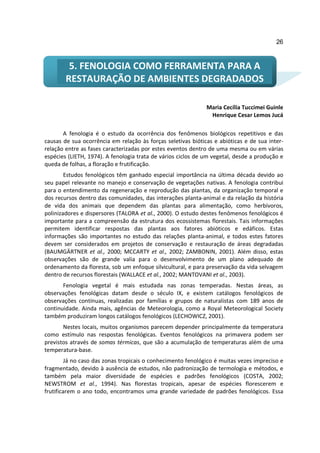 26



         5. FENOLOGIA COMO FERRAMENTA PARA A
        RESTAURAÇÃO DE AMBIENTES DEGRADADOS

                                                              Maria Cecília Tuccimei Guinle
                                                               Henrique Cesar Lemos Jucá

       A fenologia é o estudo da ocorrência dos fenômenos biológicos repetitivos e das
causas de sua ocorrência em relação às forças seletivas bióticas e abióticas e de sua inter-
relação entre as fases caracterizadas por estes eventos dentro de uma mesma ou em várias
espécies (LIETH, 1974). A fenologia trata de vários ciclos de um vegetal, desde a produção e
queda de folhas, a floração e frutificação.
        Estudos fenológicos têm ganhado especial importância na última década devido ao
seu papel relevante no manejo e conservação de vegetações nativas. A fenologia contribui
para o entendimento da regeneração e reprodução das plantas, da organização temporal e
dos recursos dentro das comunidades, das interações planta-animal e da relação da história
de vida dos animais que dependem das plantas para alimentação, como herbívoros,
polinizadores e dispersores (TALORA et al., 2000). O estudo destes fenômenos fenológicos é
importante para a compreensão da estrutura dos ecossistemas florestais. Tais informações
permitem identificar respostas das plantas aos fatores abióticos e edáficos. Estas
informações são importantes no estudo das relações planta-animal, e todos estes fatores
devem ser considerados em projetos de conservação e restauração de áreas degradadas
(BAUMGÄRTNER et al., 2000; MCCARTY et al., 2002; ZAMBONIN, 2001). Além disso, estas
observações são de grande valia para o desenvolvimento de um plano adequado de
ordenamento da floresta, sob um enfoque silvicultural, e para preservação da vida selvagem
dentro de recursos florestais (WALLACE et al., 2002; MANTOVANI et al., 2003).
       Fenologia vegetal é mais estudada nas zonas temperadas. Nestas áreas, as
observações fenológicas datam desde o século IX, e existem catálogos fenológicos de
observações contínuas, realizadas por famílias e grupos de naturalistas com 189 anos de
continuidade. Ainda mais, agências de Meteorologia, como a Royal Meteorological Society
também produziram longos catálogos fenológicos (LECHOWICZ, 2001).
       Nestes locais, muitos organismos parecem depender principalmente da temperatura
como estímulo nas respostas fenológicas. Eventos fenológicos na primavera podem ser
previstos através de somas térmicas, que são a acumulação de temperaturas além de uma
temperatura-base.
         Já no caso das zonas tropicais o conhecimento fenológico é muitas vezes impreciso e
fragmentado, devido à ausência de estudos, não padronização de termologia e métodos, e
também pela maior diversidade de espécies e padrões fenológicos (COSTA, 2002;
NEWSTROM et al., 1994). Nas florestas tropicais, apesar de espécies florescerem e
frutificarem o ano todo, encontramos uma grande variedade de padrões fenológicos. Essa
 
