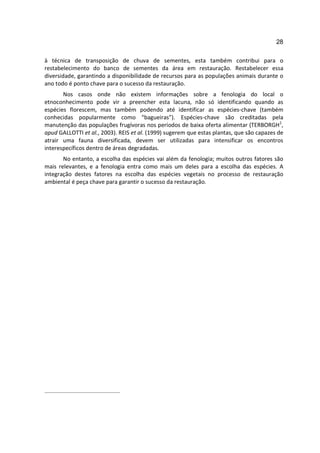28

à técnica de transposição de chuva de sementes, esta também contribui para o
restabelecimento do banco de sementes da área em restauração. Restabelecer essa
diversidade, garantindo a disponibilidade de recursos para as populações animais durante o
ano todo é ponto chave para o sucesso da restauração.
       Nos casos onde não existem informações sobre a fenologia do local o
etnoconhecimento pode vir a preencher esta lacuna, não só identificando quando as
espécies florescem, mas também podendo até identificar as espécies-chave (também
conhecidas popularmente como “bagueiras”). Espécies-chave são creditadas pela
manutenção das populações frugívoras nos períodos de baixa oferta alimentar (TERBORGH1,
apud GALLOTTI et al., 2003). REIS et al. (1999) sugerem que estas plantas, que são capazes de
atrair uma fauna diversificada, devem ser utilizadas para intensificar os encontros
interespecíficos dentro de áreas degradadas.
       No entanto, a escolha das espécies vai além da fenologia; muitos outros fatores são
mais relevantes, e a fenologia entra como mais um deles para a escolha das espécies. A
integração destes fatores na escolha das espécies vegetais no processo de restauração
ambiental é peça chave para garantir o sucesso da restauração.
 