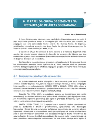 29



            6. O PAPEL DA CHUVA DE SEMENTES NA
            RESTAURAÇÃO DE ÁREAS DEGRADADAS

                                                                 Marina Bazzo de Espíndola

       A chuva de sementes é elemento chave na dinâmica dos ecossistemas e, portanto, é
peça importante quando se almeja a sua regeneração. Ela é formada pelo conjunto de
propágulos que uma comunidade recebe através das diversas formas de dispersão,
propiciando a chegada de sementes que têm a função de colonizar áreas em processo de
sucessão primária ou secundária (BECHARA, 2003).
        O estudo da chuva de sementes é muito recente e a literatura disponível ainda
restrita. No entanto estudos clássicos de dispersão de sementes são básicos para seu
conhecimento, pois a chuva de sementes é resultado das diversas formas e comportamentos
de dispersão dentro de um ecossistema.
       Conhecendo os mecanismos que propiciam a chegada natural de sementes dentro
das comunidades podemos tentar reproduzi-los e, assim, transpor uma das principais
barreiras da regeneração natural: a falta de propágulos que possam originar novos indivíduos
em uma área após sua degradação.


6.1 Fundamentos da dispersão de sementes

        As plantas necessitam enviar propágulos a locais distantes para evitar condições
adversas ao redor da planta-mãe, como o ataque de inimigos naturais, a intensa competição
intra-específica e o endocruzamento (JANZEN, 1970 e CONNEL, 1971). Além disso, a
dispersão é uma maneira de aumentar a probabilidade de encontrar locais com melhores
condições para o desenvolvimento da prole (WILLSON, 1992).
       Segundo PIJL (1972; 1982), os propágulos podem ser transportados pelo vento
(anemocoria); por animais (endozoocoria, epizoocoria e sinzoocoria); pela água (hidrocoria);
por mecanismos explosivos (autocoria); pela ação da gravidade (barocoria); e por outros
vetores como automóveis e maquinários agrícolas.
       JANZEN (1970) e CONNEL (1971) sugerem que as sementes tendem a se concentrar
perto da planta-mãe e diluem-se gradativamente, apresentando uma distribuição
leptocúrtica. Dentro de uma comunidade os focos de concentração de sementes são um
importante recurso para os consumidores, tanto para patógenos de plantas adultas como
para os consumidores que concentram suas atividades em regiões de alta concentração do
recurso. Regiões de menor densidade de propágulos são zonas de maior recrutamento para a
planta, devido ao menor ataque de consumidores. Por este motivo, alcançar essas regiões é
 