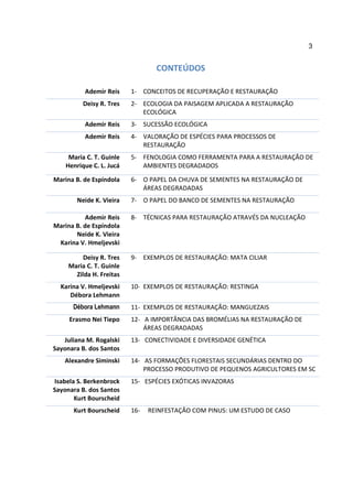 3


                                  CONTEÚDOS

          Ademir Reis     1- CONCEITOS DE RECUPERAÇÃO E RESTAURAÇÃO
          Deisy R. Tres   2- ECOLOGIA DA PAISAGEM APLICADA A RESTAURAÇÃO
                             ECOLÓGICA
          Ademir Reis     3- SUCESSÃO ECOLÓGICA
          Ademir Reis     4- VALORAÇÃO DE ESPÉCIES PARA PROCESSOS DE
                             RESTAURAÇÃO
     Maria C. T. Guinle   5- FENOLOGIA COMO FERRAMENTA PARA A RESTAURAÇÃO DE
    Henrique C. L. Jucá      AMBIENTES DEGRADADOS

Marina B. de Espíndola    6- O PAPEL DA CHUVA DE SEMENTES NA RESTAURAÇÃO DE
                             ÁREAS DEGRADADAS
        Neide K. Vieira   7- O PAPEL DO BANCO DE SEMENTES NA RESTAURAÇÃO

           Ademir Reis    8- TÉCNICAS PARA RESTAURAÇÃO ATRAVÉS DA NUCLEAÇÃO
Marina B. de Espíndola
       Neide K. Vieira
 Karina V. Hmeljevski

          Deisy R. Tres   9- EXEMPLOS DE RESTAURAÇÃO: MATA CILIAR
     Maria C. T. Guinle
       Zilda H. Freitas
  Karina V. Hmeljevski    10- EXEMPLOS DE RESTAURAÇÃO: RESTINGA
     Débora Lehmann
      Débora Lehmann      11- EXEMPLOS DE RESTAURAÇÃO: MANGUEZAIS
     Erasmo Nei Tiepo     12- A IMPORTÂNCIA DAS BROMÉLIAS NA RESTAURAÇÃO DE
                              ÁREAS DEGRADADAS
   Juliana M. Rogalski    13- CONECTIVIDADE E DIVERSIDADE GENÉTICA
Sayonara B. dos Santos
   Alexandre Siminski     14- AS FORMAÇÕES FLORESTAIS SECUNDÁRIAS DENTRO DO
                              PROCESSO PRODUTIVO DE PEQUENOS AGRICULTORES EM SC
Isabela S. Berkenbrock    15- ESPÉCIES EXÓTICAS INVAZORAS
Sayonara B. dos Santos
       Kurt Bourscheid
      Kurt Bourscheid     16-   REINFESTAÇÃO COM PINUS: UM ESTUDO DE CASO
 