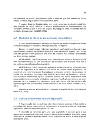 30

extremamente necessário, principalmente para as espécies que não apresentam outras
defesas contra os ataques acima referidos (JANZEN, 1970).
       A curva de dispersão de cada espécie nem sempre segue essa tendência leptocúrtica,
pois depende de fatores abióticos e bióticos, principalmente do comportamento dos
dispersores animais, já que os locais de chegada de propágulos estão relacionados com as
atividades destes animais (WILLSON, 1992).


6.2 Dinâmica da chuva de sementes nas comunidades

      A chuva de sementes sendo resultante do conjunto de fatores de dispersão atuantes
numa comunidade pode apresentar diferenças espaciais e temporais.
       Estudos em áreas tropicais evidenciam que plantas frutíferas atraem dispersores que
trazem consigo sementes de diferentes espécies e locais (WUNDERLE JÚNIOR, 1997). Locais
com estas plantas devem apresentar uma chuva de sementes mais intensa e diversificada
que áreas sem este atrativo.
       WEBB & PEART (2001) constataram que a diversidade de plântulas de um local está
mais fortemente relacionada com a diversidade de dispersores com atividade nesse local e
não tanto com as espécies adultas circundantes
        ARMESTO et al. (2001) compararam a chuva de sementes em áreas no interior e nas
margens de fragmentos, e no interior e nas bordas de clareiras destes fragmentos. Foi
encontrada uma maior intensidade de propágulos na chuva de sementes nas clareiras e no
interior dos fragmentos. Uma maior diversidade foi encontrada nas bordas das clareiras,
onde arbustos e árvores mais esparsas servem de poleiros para muitos dispersores e onde
há, conseqüentemente, uma alta atividade de frugívoros. Esses frugívoros também carregam
sementes para as margens dos fragmentos, onde pelo menos 10% das sementes são
depositadas por aves, promovendo o processo de invasão das áreas abertas (ARMESTO et al.,
2001).
       Já em áreas abertas, a intensidade e a riqueza de propágulos decaem drasticamente
(HOLL et al., 2000).


6.3 A chuva de sementes na área degradada

       A fragmentação dos ecossistemas altera tanto fatores abióticos, influenciando a
intensidade dos ventos, como bióticos, determinando a presença ou não de dispersores
dependendo do estado de conservação de cada área.
      A dispersão de sementes para uma área degradada é essencial para a sua
regeneração, uma vez que o banco de sementes do solo sofre uma rápida diminuição na sua
abundância e riqueza de espécies devido à curta viabilidade de muitas espécies tropicais
(GARWOOD, 1989).
 