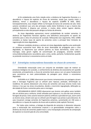 31

       Já foi estabelecida uma forte relação entre a distância de fragmentos florestais e a
abundância e riqueza de espécies da chuva de sementes, sendo que, quanto maior a
distância, menor a abundância e riqueza de espécies (CUBIÑA & AIDE, 2001).
Conseqüentemente, essa relação reflete na formação do banco de sementes do solo. Estes
autores consideram que uma das principais razões deste fenômeno é que a maioria das
espécies florestais é dispersa por animais, e muitos deles evitam lugares abertos,
principalmente se eles não possuem abrigos ou fontes de alimento.
       As áreas degradadas apresentam menor probabilidade de receber sementes. A
distância de fragmentos florestais significa uma deficiência preocupante no aporte de
sementes para a área em processo de sucessão. Reforçando esse argumento, HOLL (1999)
considera as baixas taxas de aporte de sementes como o principal fator limitante da
regeneração de áreas degradadas.
       Oferecer condições atrativas a animais em áreas degradadas significa uma aceleração
no processo sucessional local. Além de atrair diversidade de propágulos para a área
degradada, os dispersores que utilizam poleiros ou locais dormitórios, como aves e
morcegos, estas geram regiões de concentração de propágulos, atraindo também
consumidores/dispersores secundários para a área, sendo, portanto, fundamentais quando
se pretende reconstruir o ecossistema como um todo.


6.4 Estratégias restauradoras baseadas na chuva de sementes

       Entendendo restauração como um conjunto de atividades capaz de reativar os
processos biológicos da sucessão, o conhecimento da dinâmica do ecossistema em questão
envolvendo, principalmente, a chuva de sementes local, passa a ser um passo fundamental
para caracterizar as reais potencialidades da paisagem para refazer o ecossistema
degradado.
       GUEVARA et al. (1986) observaram que árvores remanescentes em pastagens atraem
aves e morcegos frugívoros que as utilizam para repouso, proteção, alimentação ou
residência. Os autores detectaram uma chuva de sementes sob essas árvores muito mais
intensa e rica que nas áreas circundantes, devido a recorrente regurgitação, defecação ou
derrubada de frutos e sementes pelas aves e morcegos.
       MCCLANAHAN & WOLFE (1993) observaram que árvores com galhos secos também
são um atrativo para a avifauna, sendo utilizadas para repouso e, no caso das aves onívoras,
forrageio de presas. Estes autores testaram poleiros artificiais e perceberam que, assim como
as árvores secas, atraem aves que os utilizam para forragear suas presas e para descanso. As
aves trouxeram consigo sementes de fragmentos próximos, aumentando em 150 vezes a
abundância e a riqueza de espécies da chuva sob os poleiros (vide capítulo Técnicas).
     Por todos estes motivos, a biologia da dispersão de sementes é altamente relevante
para a restauração dos ecossistemas tropicais e as generalidades emergentes sobre a
dinâmica da chuva de sementes podem levar a uma manipulação consciente da composição
de espécies na reconstrução de uma comunidade.
 