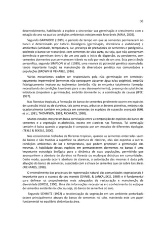 33

desenvolvimento, habilitando a espécie a sincronizar sua germinação e crescimento com a
estação do ano na qual as condições ambientais estejam mais favoráveis (MAIA, 2002).
   Segundo GARWOOD (1989), o período de tempo em que as sementes permanecem no
banco é determinado por fatores fisiológicos (germinação, dormência e viabilidade) e
ambientais (umidade, temperatura, luz, presença de predadores de sementes e patógenos),
podendo o banco ser transitório, com sementes de vida curta, ou seja, que não apresentam
dormência e germinam dentro de um ano após o início da dispersão, ou persistente, com
sementes dormentes que permanecem viáveis no solo por mais de um ano. Esta persistência
personifica, segundo SIMPSON et al. (1989), uma reserva do potencial genético acumulado,
tendo importante função na manutenção da diversidade genética nas comunidades e
populações (BROWN & VENABLE, 1986).
     Vários mecanismos podem ser responsáveis pela não germinação em sementes:
tegumento impermeável (sementes não conseguem absorver água e/ou oxigênio), embrião
fisiologicamente imaturo ou rudimentar (embrião não se encontra totalmente formado,
necessitando de condições favoráveis para o seu desenvolvimento), presença de substâncias
inibidoras (impedem a germinação), embrião dormente ou a combinação de causas (IPEF,
1997).
    Nas florestas tropicais, a formação de banco de sementes geralmente ocorre em espécies
de sucessão inicial ou de clareiras, tais como ervas, arbustos e árvores pioneiras, embora seja
ocasionalmente também encontrada em sementes de espécies de sucessão avançada (UHL
et al., 1981; THOMPSON, 1992; RICHARDS, 1998).
   Muitos estudos mostraram baixa correlação entre a composição de espécies do banco de
sementes e a vegetação estabelecida, exceto em clareiras nas florestas. Tal correlação
também é baixa quando a vegetação é composta por um mosaico de diferentes tipologias
(TEKLE & BEKELE, 2000).
    Nos ecossistemas fechados de florestas tropicais, quando as sementes enterradas saem
do banco e são trazidas à superfície na abertura de clareiras, elas são expostas a outras
condições ambientais de luz e temperatura, que podem promover a germinação das
mesmas. A habilidade destas espécies em permanecerem dormentes no banco é uma
importante estratégia biológica para a dinâmica de suas populações, permitindo que
acompanhem a abertura de clareiras na floresta ou mudanças drásticas em comunidades.
Deste modo, quando ocorre abertura de clareiras, a colonização das mesmas é dada pela
ativação do banco de sementes, associado com a chuva de sementes que cai sobre tais áreas
(RICHARDS, 1998).
    O entendimento dos processos de regeneração natural das comunidades vegetacionais é
importante para o sucesso do seu manejo (DANIEL & JANKAUSKIS, 1989) e é fundamental
para delinear os procedimentos mais adequados de restauração e manutenção da
diversidade (GROSS, 1990). Uma das informações necessárias é o conhecimento do estoque
de sementes existente no solo, ou seja, do banco de sementes do solo.
    Segundo SCHMITZ (1992) a recolonização da vegetação em um ambiente perturbado
ocorre principalmente através do banco de sementes no solo, mantendo este um papel
fundamental no equilíbrio dinâmico da área.
 