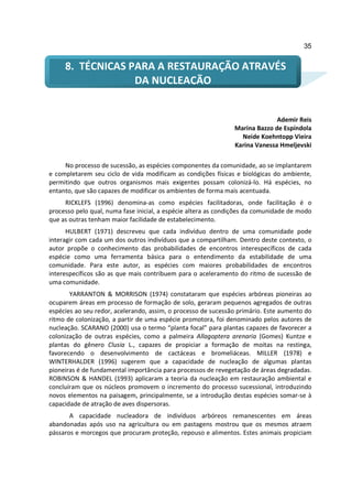 35


     8. TÉCNICAS PARA A RESTAURAÇÃO ATRAVÉS
                  DA NUCLEAÇÃO


                                                                             Ademir Reis
                                                               Marina Bazzo de Espíndola
                                                                 Neide Koehntopp Vieira
                                                               Karina Vanessa Hmeljevski

     No processo de sucessão, as espécies componentes da comunidade, ao se implantarem
e completarem seu ciclo de vida modificam as condições físicas e biológicas do ambiente,
permitindo que outros organismos mais exigentes possam colonizá-lo. Há espécies, no
entanto, que são capazes de modificar os ambientes de forma mais acentuada.
     RICKLEFS (1996) denomina-as como espécies facilitadoras, onde facilitação é o
processo pelo qual, numa fase inicial, a espécie altera as condições da comunidade de modo
que as outras tenham maior facilidade de estabelecimento.
      HULBERT (1971) descreveu que cada indivíduo dentro de uma comunidade pode
interagir com cada um dos outros indivíduos que a compartilham. Dentro deste contexto, o
autor propõe o conhecimento das probabilidades de encontros interespecíficos de cada
espécie como uma ferramenta básica para o entendimento da estabilidade de uma
comunidade. Para este autor, as espécies com maiores probabilidades de encontros
interespecíficos são as que mais contribuem para o aceleramento do ritmo de sucessão de
uma comunidade.
       YARRANTON & MORRISON (1974) constataram que espécies arbóreas pioneiras ao
ocuparem áreas em processo de formação de solo, geraram pequenos agregados de outras
espécies ao seu redor, acelerando, assim, o processo de sucessão primário. Este aumento do
ritmo de colonização, a partir de uma espécie promotora, foi denominado pelos autores de
nucleação. SCARANO (2000) usa o termo “planta focal” para plantas capazes de favorecer a
colonização de outras espécies, como a palmeira Allagoptera arenaria (Gomes) Kuntze e
plantas do gênero Clusia L., capazes de propiciar a formação de moitas na restinga,
favorecendo o desenvolvimento de cactáceas e bromeliáceas. MILLER (1978) e
WINTERHALDER (1996) sugerem que a capacidade de nucleação de algumas plantas
pioneiras é de fundamental importância para processos de revegetação de áreas degradadas.
ROBINSON & HANDEL (1993) aplicaram a teoria da nucleação em restauração ambiental e
concluíram que os núcleos promovem o incremento do processo sucessional, introduzindo
novos elementos na paisagem, principalmente, se a introdução destas espécies somar-se à
capacidade de atração de aves dispersoras.
       A capacidade nucleadora de indivíduos arbóreos remanescentes em áreas
abandonadas após uso na agricultura ou em pastagens mostrou que os mesmos atraem
pássaros e morcegos que procuram proteção, repouso e alimentos. Estes animais propiciam
 