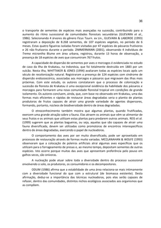 36

o transporte de sementes de espécies mais avançadas na sucessão, contribuindo para o
aumento do ritmo sucessional de comunidades florestais secundárias (GUEVARA et al.,
1986). Selecionando 4 árvores do gênero Ficus Tourn. ex Lin., GUEVARA & LABORDE (1993)
registraram a deposição de 8.268 sementes, de 107 espécies vegetais, no período de 6
meses. Estas quatro figueiras isoladas foram visitadas por 47 espécies de pássaros frutívoros
e 26 não frutívoros durante o período. ZIMMERMANN (2001), observando 4 indivíduos de
Trema micrantha Blume em área urbana, registrou, durante 13 horas de observação, a
presença de 18 espécies de aves que consumiram 767 frutos.
       A capacidade de dispersão de sementes por aves e morcegos é evidenciada no estudo
de caso da Ilha de Krakatau, na Indonésia, que foi totalmente destruída em 1883 por um
vulcão. Nesta ilha, WHITTAKER & JONES (1994) avaliaram todas as espécies locais após um
século de recolonização natural. Registraram a presença de 124 espécies com síndrome de
dispersão endozoocórica, associadas aos morcegos e pássaros que migravam das ilhas mais
próximas. Com este estudo, os autores constataram que o processo de colonização e
sucessão da floresta de Krakatau é uma excepcional evidência da habilidade dos pássaros e
morcegos para formarem uma nova comunidade florestal tropical em condições de grande
isolamento. Os autores concluem, ainda, que, com base no observado em Krakatau, uma das
formas mais eficientes e rápidas de restaurar áreas degradadas seria o plantio de plantas
produtoras de frutos capazes de atrair uma grande variedade de agentes dispersores,
formando, portanto, núcleos de biodiversidade dentro de áreas degradadas.
       O etnoconhecimento também mostra que algumas plantas, quando frutificadas,
exercem uma grande atração sobre a fauna. Elas atraem os animais que vêm se alimentar de
seus frutos e os animais que utilizam estas plantas para predarem outros animais. REIS et al.
(1999) sugerem que as plantas bagueiras, ou seja, aquelas que são capazes de atrair uma
fauna diversificada, devem ser utilizadas como promotoras de encontros interespecíficos
dentro de áreas degradadas, exercendo o papel de nucleadoras.
        O comportamento das aves por ser muito diversificado, pode ser aproveitado em
processos de restauração através de formas muito variadas. MCCLANAHAN & WOLFE (1993)
observaram que a colocação de poleiros artificiais atrai algumas aves específicas que os
utilizam para o forrageamento de presas e, ao mesmo tempo, depositam sementes de outras
espécies. Isto ocorre porque muitas das aves que apresentam preferência pelo pouso em
galhos secos, são onívoras.
       A nucleação pode atuar sobre toda a diversidade dentro do processo sucessional
envolvendo o solo, os produtores, os consumidores e os decompositores.
       ODUM (1986) afirma que a estabilidade de uma área relaciona-se mais intimamente
com a diversidade funcional do que com a estrutural (de biomassa existente). Desta
afirmação, deduz-se a importância das técnicas nucleadoras, pois elas serão capazes de
refazer, dentro das comunidades, distintos nichos ecológicos associados aos organismos que
as compõem.
 