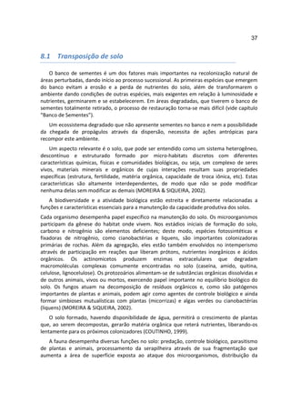 37


8.1 Transposição de solo

   O banco de sementes é um dos fatores mais importantes na recolonização natural de
áreas perturbadas, dando início ao processo sucessional. As primeiras espécies que emergem
do banco evitam a erosão e a perda de nutrientes do solo, além de transformarem o
ambiente dando condições de outras espécies, mais exigentes em relação à luminosidade e
nutrientes, germinarem e se estabelecerem. Em áreas degradadas, que tiverem o banco de
sementes totalmente retirado, o processo de restauração torna-se mais difícil (vide capítulo
“Banco de Sementes”).
   Um ecossistema degradado que não apresente sementes no banco e nem a possibilidade
da chegada de propágulos através da dispersão, necessita de ações antrópicas para
recompor este ambiente.
    Um aspecto relevante é o solo, que pode ser entendido como um sistema heterogêneo,
descontínuo e estruturado formado por micro-habitats discretos com diferentes
características químicas, físicas e comunidades biológicas, ou seja, um complexo de seres
vivos, materiais minerais e orgânicos de cujas interações resultam suas propriedades
específicas (estrutura, fertilidade, matéria orgânica, capacidade de troca iônica, etc). Estas
características são altamente interdependentes, de modo que não se pode modificar
nenhuma delas sem modificar as demais (MOREIRA & SIQUEIRA, 2002).
   A biodiversidade e a atividade biológica estão estreita e diretamente relacionadas a
funções e características essenciais para a manutenção da capacidade produtiva dos solos.
Cada organismo desempenha papel específico na manutenção do solo. Os microorganismos
participam da gênese do habitat onde vivem. Nos estádios iniciais de formação do solo,
carbono e nitrogênio são elementos deficientes; deste modo, espécies fotossintéticas e
fixadoras de nitrogênio, como cianobactérias e liquens, são importantes colonizadoras
primárias de rochas. Além da agregação, eles estão também envolvidos no intemperismo
através de participação em reações que liberam prótons, nutrientes inorgânicos e ácidos
orgânicos. Os actinomicetos produzem enzimas extracelulares que degradam
macromoléculas complexas comumente encontradas no solo (caseína, amido, quitina,
celulose, lignocelulose). Os protozoários alimentam-se de substâncias orgânicas dissolvidas e
de outros animais, vivos ou mortos, exercendo papel importante no equilíbrio biológico do
solo. Os fungos atuam na decomposição de resíduos orgânicos e, como são patógenos
importantes de plantas e animais, podem agir como agentes de controle biológico e ainda
formar simbioses mutualísticas com plantas (micorrizas) e algas verdes ou cianobactérias
(liquens) (MOREIRA & SIQUEIRA, 2002).
    O solo formado, havendo disponibilidade de água, permitirá o crescimento de plantas
que, ao serem decompostas, gerarão matéria orgânica que reterá nutrientes, liberando-os
lentamente para os próximos colonizadores (COUTINHO, 1999).
   A fauna desempenha diversas funções no solo: predação, controle biológico, parasitismo
de plantas e animais, processamento da serapilheira através de sua fragmentação que
aumenta a área de superfície exposta ao ataque dos microorganismos, distribuição da
 