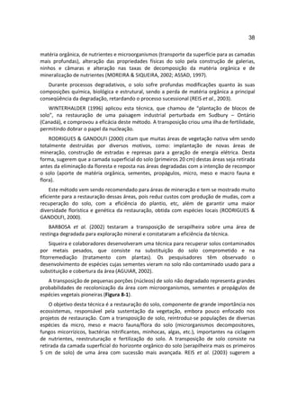 38

matéria orgânica, de nutrientes e microorganismos (transporte da superfície para as camadas
mais profundas), alteração das propriedades físicas do solo pela construção de galerias,
ninhos e câmaras e alteração nas taxas de decomposição da matéria orgânica e de
mineralização de nutrientes (MOREIRA & SIQUEIRA, 2002; ASSAD, 1997).
   Durante processos degradativos, o solo sofre profundas modificações quanto às suas
composições química, biológica e estrutural, sendo a perda de matéria orgânica a principal
conseqüência da degradação, retardando o processo sucessional (REIS et al., 2003).
    WINTERHALDER (1996) aplicou esta técnica, que chamou de “plantação de blocos de
solo”, na restauração de uma paisagem industrial perturbada em Sudbury – Ontário
(Canadá), e comprovou a eficácia deste método. A transposição criou uma ilha de fertilidade,
permitindo dobrar o papel da nucleação.
    RODRIGUES & GANDOLFI (2000) citam que muitas áreas de vegetação nativa vêm sendo
totalmente destruídas por diversos motivos, como: implantação de novas áreas de
mineração, construção de estradas e represas para a geração de energia elétrica. Desta
forma, sugerem que a camada superficial do solo (primeiros 20 cm) destas áreas seja retirada
antes da eliminação da floresta e reposta nas áreas degradadas com a intenção de recompor
o solo (aporte de matéria orgânica, sementes, propágulos, micro, meso e macro fauna e
flora).
    Este método vem sendo recomendado para áreas de mineração e tem se mostrado muito
eficiente para a restauração dessas áreas, pois reduz custos com produção de mudas, com a
recuperação do solo, com a eficiência do plantio, etc, além de garantir uma maior
diversidade florística e genética da restauração, obtida com espécies locais (RODRIGUES &
GANDOLFI, 2000).
    BARBOSA et al. (2002) testaram a transposição de serapilheira sobre uma área de
restinga degradada para exploração mineral e constataram a eficiência da técnica.
    Siqueira e colaboradores desenvolveram uma técnica para recuperar solos contaminados
por metais pesados, que consiste na substituição do solo comprometido e na
fitorremediação (tratamento com plantas). Os pesquisadores têm observado o
desenvolvimento de espécies cujas sementes vieram no solo não contaminado usado para a
substituição e cobertura da área (AGUIAR, 2002).
   A transposição de pequenas porções (núcleos) de solo não degradado representa grandes
probabilidades de recolonização da área com microorganismos, sementes e propágulos de
espécies vegetais pioneiras (Figura 8-1).
    O objetivo desta técnica é a restauração do solo, componente de grande importância nos
ecossistemas, responsável pela sustentação da vegetação, embora pouco enfocado nos
projetos de restauração. Com a transposição de solo, reintroduz-se populações de diversas
espécies da micro, meso e macro fauna/flora do solo (microrganismos decompositores,
fungos micorrízicos, bactérias nitrificantes, minhocas, algas, etc.), importantes na ciclagem
de nutrientes, reestruturação e fertilização do solo. A transposição de solo consiste na
retirada da camada superficial do horizonte orgânico do solo (serapilheira mais os primeiros
5 cm de solo) de uma área com sucessão mais avançada. REIS et al. (2003) sugerem a
 