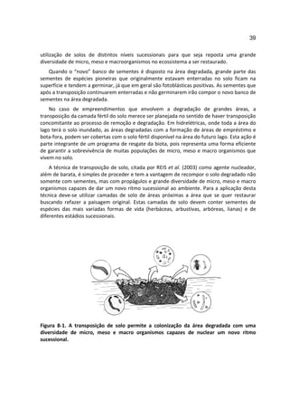 39

utilização de solos de distintos níveis sucessionais para que seja reposta uma grande
diversidade de micro, meso e macroorganismos no ecossistema a ser restaurado.
   Quando o “novo” banco de sementes é disposto na área degradada, grande parte das
sementes de espécies pioneiras que originalmente estavam enterradas no solo ficam na
superfície e tendem a germinar, já que em geral são fotoblásticas positivas. As sementes que
após a transposição continuarem enterradas e não germinarem irão compor o novo banco de
sementes na área degradada.
    No caso de empreendimentos que envolvem a degradação de grandes áreas, a
transposição da camada fértil do solo merece ser planejada no sentido de haver transposição
concomitante ao processo de remoção e degradação. Em hidrelétricas, onde toda a área do
lago terá o solo inundado, as áreas degradadas com a formação de áreas de empréstimo e
bota-fora, podem ser cobertas com o solo fértil disponível na área do futuro lago. Esta ação é
parte integrante de um programa de resgate da biota, pois representa uma forma eficiente
de garantir a sobrevivência de muitas populações de micro, meso e macro organismos que
vivem no solo.
    A técnica de transposição de solo, citada por REIS et al. (2003) como agente nucleador,
além de barata, é simples de proceder e tem a vantagem de recompor o solo degradado não
somente com sementes, mas com propágulos e grande diversidade de micro, meso e macro
organismos capazes de dar um novo ritmo sucessional ao ambiente. Para a aplicação desta
técnica deve-se utilizar camadas de solo de áreas próximas a área que se quer restaurar
buscando refazer a paisagem original. Estas camadas de solo devem conter sementes de
espécies das mais variadas formas de vida (herbáceas, arbustivas, arbóreas, lianas) e de
diferentes estádios sucessionais.




Figura 8-1. A transposição de solo permite a colonização da área degradada com uma
diversidade de micro, meso e macro organismos capazes de nuclear um novo ritmo
sucessional.
 