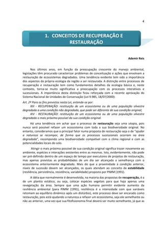 4



                 1. CONCEITOS DE RECUPERAÇÃO E
                          RESTAURAÇÃO

                                                                                 Ademir Reis


       Nos últimos anos, em função da preocupação crescente do manejo ambiental,
legislações têm procurado caracterizar problemas de conceituação e ações que envolvam a
restauração de ecossistemas degradados. Uma tendência evidente tem sido a importância
dos aspectos da própria ecologia da região a ser restaurada. A distinção entre processos de
recuperação e restauração tem como fundamentos detalhes da ecologia básica e, neste
contexto, torna-se muito significativa a preocupação com os processos interativos e
sucessionais. A importância desta distinção ficou reforçada com a recente aprovação do
Sistema Nacional de Unidades de Conservação (Lei 9.985, 18/07/2000):
Art. 2º Para os fins previstos nesta Lei, entende-se por:
      XIII - RECUPERAÇÃO: restituição de um ecossistema ou de uma população silvestre
degradada a uma condição não degradada, que pode ser diferente de sua condição original;
      XIV - RESTAURAÇÃO: restituição de um ecossistema ou de uma população silvestre
degradada o mais próximo possível da sua condição original.
     Há uma tendência em achar que o processo de restauração seja uma utopia, pois
nunca será possível refazer um ecossistema com toda a sua biodiversidade original. No
entanto, consideramos que o principal fator numa proposta de restauração seja o de “ajudar
a natureza se recompor, de forma que os processos sucessionais ocorram na área
degradada”, recompondo uma biodiversidade compatível com o clima regional e com as
potencialidades locais do solo.
        Atingir o mais próximo possível de sua condição original significa trazer novamente ao
ambiente, espécies e interações existentes entre as mesmas. Isto, evidentemente, não pode
ser pré-definido dentro de um espaço de tempo por executores de projetos de restauração,
mas apenas previstas as probabilidades de um dia ser alcançada a semelhança com o
ecossistema anteriormente degradado. Mais do que a proximidade à condição anterior,
níveis de sucessão devem ser alcançados, os quais atendam ao conceito de estabilidade
(resiliência, persistência, resistência, variabilidade) proposto por PIMM (1991).
       A idéia que normalmente é desenvolvida, na maioria das propostas de recuperação, é a
de um plantio estático, ou seja, colocar espécies vegetais para que haja apenas uma
revegetação da área. Sempre que uma ação humana permitir evidente aumento da
resiliência ambiental (para PIMM (1991), resiliência é a intensidade com que variáveis
retomam ao equilíbrio dinâmico após um distúrbio), este processo deve ser encarado como
restauração, pois está ajudando a natureza a refazer um ecossistema, seja ele semelhante ou
não ao anterior, uma vez que sua fitofisionomia final deverá ser muito semelhante, já que as
 