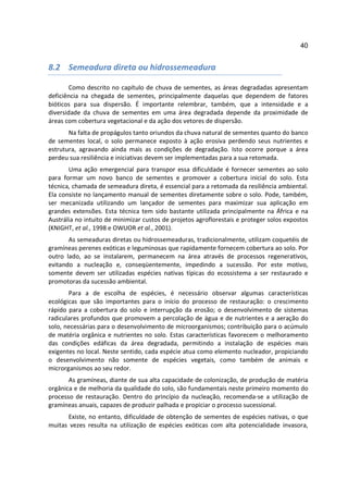 40


8.2 Semeadura direta ou hidrossemeadura

        Como descrito no capítulo de chuva de sementes, as áreas degradadas apresentam
deficiência na chegada de sementes, principalmente daquelas que dependem de fatores
bióticos para sua dispersão. É importante relembrar, também, que a intensidade e a
diversidade da chuva de sementes em uma área degradada depende da proximidade de
áreas com cobertura vegetacional e da ação dos vetores de dispersão.
       Na falta de propágulos tanto oriundos da chuva natural de sementes quanto do banco
de sementes local, o solo permanece exposto à ação erosiva perdendo seus nutrientes e
estrutura, agravando ainda mais as condições de degradação. Isto ocorre porque a área
perdeu sua resiliência e iniciativas devem ser implementadas para a sua retomada.
       Uma ação emergencial para transpor essa dificuldade é fornecer sementes ao solo
para formar um novo banco de sementes e promover a cobertura inicial do solo. Esta
técnica, chamada de semeadura direta, é essencial para a retomada da resiliência ambiental.
Ela consiste no lançamento manual de sementes diretamente sobre o solo. Pode, também,
ser mecanizada utilizando um lançador de sementes para maximizar sua aplicação em
grandes extensões. Esta técnica tem sido bastante utilizada principalmente na África e na
Austrália no intuito de minimizar custos de projetos agroflorestais e proteger solos expostos
(KNIGHT, et al., 1998 e OWUOR et al., 2001).
       As semeaduras diretas ou hidrossemeaduras, tradicionalmente, utilizam coquetéis de
gramíneas perenes exóticas e leguminosas que rapidamente fornecem cobertura ao solo. Por
outro lado, ao se instalarem, permanecem na área através de processos regenerativos,
evitando a nucleação e, conseqüentemente, impedindo a sucessão. Por este motivo,
somente devem ser utilizadas espécies nativas típicas do ecossistema a ser restaurado e
promotoras da sucessão ambiental.
       Para a de escolha de espécies, é necessário observar algumas características
ecológicas que são importantes para o início do processo de restauração: o crescimento
rápido para a cobertura do solo e interrupção da erosão; o desenvolvimento de sistemas
radiculares profundos que promovem a percolação de água e de nutrientes e a aeração do
solo, necessárias para o desenvolvimento de microorganismos; contribuição para o acúmulo
de matéria orgânica e nutrientes no solo. Estas características favorecem o melhoramento
das condições edáficas da área degradada, permitindo a instalação de espécies mais
exigentes no local. Neste sentido, cada espécie atua como elemento nucleador, propiciando
o desenvolvimento não somente de espécies vegetais, como também de animais e
microrganismos ao seu redor.
       As gramíneas, diante de sua alta capacidade de colonização, de produção de matéria
orgânica e de melhoria da qualidade do solo, são fundamentais neste primeiro momento do
processo de restauração. Dentro do princípio da nucleação, recomenda-se a utilização de
gramíneas anuais, capazes de produzir palhada e propiciar o processo sucessional.
      Existe, no entanto, dificuldade de obtenção de sementes de espécies nativas, o que
muitas vezes resulta na utilização de espécies exóticas com alta potencialidade invasora,
 