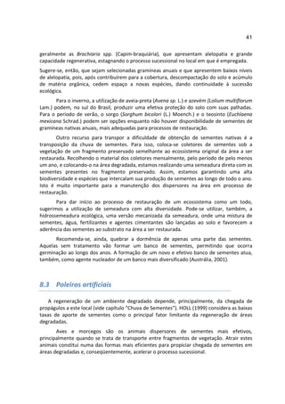 41

geralmente as Brachiaria spp. (Capim-braquiária), que apresentam alelopatia e grande
capacidade regenerativa, estagnando o processo sucessional no local em que é empregada.
Sugere-se, então, que sejam selecionadas gramíneas anuais e que apresentem baixos níveis
de alelopatia, pois, após contribuírem para a cobertura, descompactação do solo e acúmulo
de matéria orgânica, cedem espaço a novas espécies, dando continuidade à sucessão
ecológica.
       Para o inverno, a utilização de aveia-preta (Avena sp. L.) e azevém (Lolium multiflorum
Lam.) podem, no sul do Brasil, produzir uma efetiva proteção do solo com suas palhadas.
Para o período de verão, o sorgo (Sorghum bicolori (L.) Moench.) e o teosinto (Euchlaena
mexicana Schrad.) podem ser opções enquanto não houver disponibilidade de sementes de
gramíneas nativas anuais, mais adequadas para processos de restauração.
       Outro recurso para transpor a dificuldade de obtenção de sementes nativas é a
transposição da chuva de sementes. Para isso, coloca-se coletores de sementes sob a
vegetação de um fragmento preservado semelhante ao ecossistema original da área a ser
restaurada. Recolhendo o material dos coletores mensalmente, pelo período de pelo menos
um ano, e colocando-o na área degradada, estamos realizando uma semeadura direta com as
sementes presentes no fragmento preservado. Assim, estamos garantindo uma alta
biodiversidade e espécies que intercalam sua produção de sementes ao longo de todo o ano.
Isto é muito importante para a manutenção dos dispersores na área em processo de
restauração.
       Para dar início ao processo de restauração de um ecossistema como um todo,
sugerimos a utilização de semeadura com alta diversidade. Pode-se utilizar, também, a
hidrossemeadura ecológica, uma versão mecanizada da semeadura, onde uma mistura de
sementes, água, fertilizantes e agentes cimentantes são lançadas ao solo e favorecem a
aderência das sementes ao substrato na área a ser restaurada.
      Recomenda-se, ainda, quebrar a dormência de apenas uma parte das sementes.
Aquelas sem tratamento vão formar um banco de sementes, permitindo que ocorra
germinação ao longo dos anos. A formação de um novo e efetivo banco de sementes atua,
também, como agente nucleador de um banco mais diversificado (Austrália, 2001).



8.3 Poleiros artificiais

    A regeneração de um ambiente degradado depende, principalmente, da chegada de
propágulos a este local (vide capítulo “Chuva de Sementes”). HOLL (1999) considera as baixas
taxas de aporte de sementes como o principal fator limitante da regeneração de áreas
degradadas.
       Aves e morcegos são os animais dispersores de sementes mais efetivos,
principalmente quando se trata de transporte entre fragmentos de vegetação. Atrair estes
animais constitui numa das formas mais eficientes para propiciar chegada de sementes em
áreas degradadas e, conseqüentemente, acelerar o processo sucessional.
 
