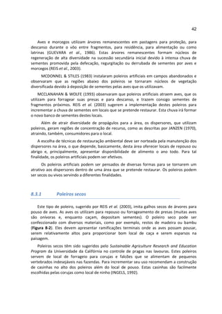 42

     Aves e morcegos utilizam árvores remanescentes em pastagens para proteção, para
descanso durante o vôo entre fragmentos, para residência, para alimentação ou como
latrinas (GUEVARA et al., 1986). Estas árvores remanescentes formam núcleos de
regeneração de alta diversidade na sucessão secundária inicial devido à intensa chuva de
sementes promovida pela defecação, regurgitação ou derrubada de sementes por aves e
morcegos (REIS et al., 2003).
      MCDONNEL & STILES (1983) instalaram poleiros artificiais em campos abandonados e
observaram que as regiões abaixo dos poleiros se tornaram núcleos de vegetação
diversificada devido à deposição de sementes pelas aves que os utilizavam.
     MCCLANAHAN & WOLFE (1993) observaram que poleiros artificiais atraem aves, que os
utilizam para forragear suas presas e para descanso, e trazem consigo sementes de
fragmentos próximos. REIS et al. (2003) sugerem a implementação destes poleiros para
incrementar a chuva de sementes em locais que se pretende restaurar. Esta chuva irá formar
o novo banco de sementes destes locais.
      Além de atrair diversidade de propágulos para a área, os dispersores, que utilizam
poleiros, geram regiões de concentração de recurso, como as descritas por JANZEN (1970),
atraindo, também, consumidores para o local.
    A escolha de técnicas de restauração ambiental deve ser norteada pela manutenção dos
dispersores na área, o que depende, basicamente, desta área oferecer locais de repouso ou
abrigo e, principalmente, apresentar disponibilidade de alimento o ano todo. Para tal
finalidade, os poleiros artificiais podem ser efetivos.
      Os poleiros artificiais podem ser pensados de diversas formas para se tornarem um
atrativo aos dispersores dentro de uma área que se pretende restaurar. Os poleiros podem
ser secos ou vivos servindo a diferentes finalidades.



8.3.1         Poleiros secos

    Este tipo de poleiro, sugerido por REIS et al. (2003), imita galhos secos de árvores para
pouso de aves. As aves os utilizam para repouso ou forrageamento de presas (muitas aves
são onívoras e, enquanto caçam, depositam sementes). O poleiro seco pode ser
confeccionado com diversos materiais, como por exemplo, restos de madeira ou bambu
(Figura 8-2). Eles devem apresentar ramificações terminais onde as aves possam pousar,
serem relativamente altos para proporcionar bom local de caça e serem esparsos na
paisagem.
    Poleiros secos têm sido sugeridos pelo Sustainable Agriculture Research and Education
Program da Universidade da Califórnia no controle de pragas nas lavouras. Estes poleiros
servem de local de forrageio para corujas e falcões que se alimentam de pequenos
vertebrados indesejáveis nas fazendas. Para incrementar seu uso recomendam a construção
de casinhas no alto dos poleiros além do local de pouso. Estas casinhas são facilmente
escolhidas pelas corujas como local de ninho (INGELS, 1992).
 
