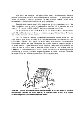 49

       VENCOVSKY (1987) discute a representatividade genética intrapopulacional e sugere
que lotes de sementes utilizados sejam provenientes de, no mínimo, 12 a 13 indivíduos, no
sentido de atender às variações ambientais do novo ambiente e evitar que os novos
cruzamentos, localizados na área implantada, sejam endogâmicos.
      É desejável que o material genético a ser colocado nas áreas degradadas, dentro da
visão nucleadora, tenha a maior heterozigosidade possível, pois a sucessão da área
dependerá do material genético produzido localmente nas gerações seguintes.
       Um programa de coleta durante todo o ano e o mapeamento do maior número
possível de matrizes de cada uma das espécies selecionadas garantirá colonização efetiva das
espécies e função nucleadora das mesmas.
       Uma das formas de garantir o abastecimento de sementes durante todo o ano e de
forma diversificada é através da colocação de coletores de sementes permanentes dentro de
comunidades florestais, como sugere REIS et al. (1999). Estes coletores distribuídos em
comunidades vizinhas das áreas degradadas, em distintos níveis de sucessão primária e
secundária, captam a chuva de sementes nestes ambientes, propiciando uma diversidade de
formas de vida, de espécies e de variabilidade genética dentro de cada uma das espécies
(Figura 8-6). O material captado nos coletores pode ir para canteiros de semeadura indireta
(sementeiras) e posterior repicagem para recipientes ou direto para o campo, formando
pequenos núcleos com folhas e sementes dentro das áreas degradadas.




Figura 8-6. Coletores de sementes dentro de comunidades de variados níveis de sucessão
disponibilizam sementes de muitas espécies, de diversas formas de vida e de grande
variabilidade genética durante todos os meses do ano.
 