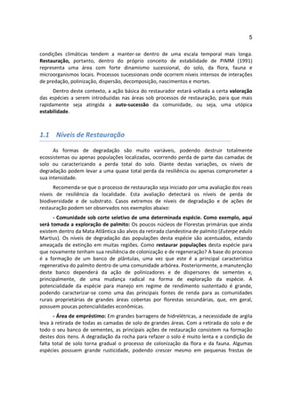 5

condições climáticas tendem a manter-se dentro de uma escala temporal mais longa.
Restauração, portanto, dentro do próprio conceito de estabilidade de PIMM (1991)
representa uma área com forte dinamismo sucessional, do solo, da flora, fauna e
microorganismos locais. Processos sucessionais onde ocorrem níveis intensos de interações
de predação, polinização, dispersão, decomposição, nascimentos e mortes.
      Dentro deste contexto, a ação básica do restaurador estará voltada a certa valoração
das espécies a serem introduzidas nas áreas sob processos de restauração, para que mais
rapidamente seja atingida a auto-sucessão da comunidade, ou seja, uma utópica
estabilidade.



1.1 Níveis de Restauração

      As formas de degradação são muito variáveis, podendo destruir totalmente
ecossistemas ou apenas populações localizadas, ocorrendo perda de parte das camadas de
solo ou caracterizando a perda total do solo. Diante destas variações, os níveis de
degradação podem levar a uma quase total perda da resiliência ou apenas comprometer a
sua intensidade.
      Recomenda-se que o processo de restauração seja iniciado por uma avaliação dos reais
níveis de resiliência da localidade. Esta avaliação detectará os níveis de perda de
biodiversidade e de substrato. Casos extremos de níveis de degradação e de ações de
restauração podem ser observados nos exemplos abaixo:
      - Comunidade sob corte seletivo de uma determinada espécie. Como exemplo, aqui
será tomada a exploração de palmito: Os poucos núcleos de Florestas primárias que ainda
existem dentro da Mata Atlântica são alvos da retirada clandestina de palmito (Euterpe edulis
Martius). Os níveis de degradação das populações desta espécie são acentuados, estando
ameaçada de extinção em muitas regiões. Como restaurar populações desta espécie para
que novamente tenham sua resiliência de colonização e de regeneração? A base do processo
é a formação de um banco de plântulas, uma vez que este é a principal característica
regenerativa do palmito dentro de uma comunidade arbórea. Posteriormente, a manutenção
deste banco dependerá da ação de polinizadores e de dispersores de sementes e,
principalmente, de uma mudança radical na forma de exploração da espécie. A
potencialidade da espécie para manejo em regime de rendimento sustentado é grande,
podendo caracterizar-se como uma das principais fontes de renda para as comunidades
rurais proprietárias de grandes áreas cobertas por florestas secundárias, que, em geral,
possuem poucas potencialidades econômicas.
      - Área de empréstimo: Em grandes barragens de hidrelétricas, a necessidade de argila
leva à retirada de todas as camadas de solo de grandes áreas. Com a retirada do solo e de
todo o seu banco de sementes, as principais ações de restauração consistem na formação
destes dois itens. A degradação da rocha para refazer o solo é muito lenta e a condição de
falta total de solo torna gradual o processo de colonização da flora e da fauna. Algumas
espécies possuem grande rusticidade, podendo crescer mesmo em pequenas frestas de
 