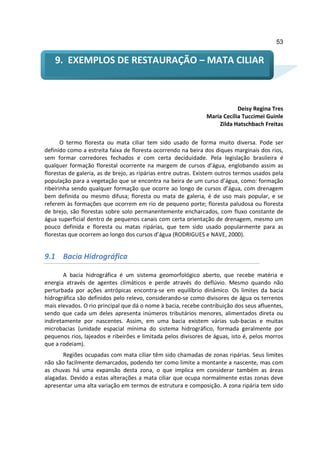 53


    9. EXEMPLOS DE RESTAURAÇÃO – MATA CILIAR



                                                                           Deisy Regina Tres
                                                               Maria Cecília Tuccimei Guinle
                                                                   Zilda Hatschbach Freitas

       O termo floresta ou mata ciliar tem sido usado de forma muito diversa. Pode ser
definido como a estreita faixa de floresta ocorrendo na beira dos diques marginais dos rios,
sem formar corredores fechados e com certa deciduidade. Pela legislação brasileira é
qualquer formação florestal ocorrente na margem de cursos d’água, englobando assim as
florestas de galeria, as de brejo, as ripárias entre outras. Existem outros termos usados pela
população para a vegetação que se encontra na beira de um curso d’água, como: formação
ribeirinha sendo qualquer formação que ocorre ao longo de cursos d’água, com drenagem
bem definida ou mesmo difusa; floresta ou mata de galeria, é de uso mais popular, e se
referem às formações que ocorrem em rio de pequeno porte; floresta paludosa ou floresta
de brejo, são florestas sobre solo permanentemente encharcados, com fluxo constante de
água superficial dentro de pequenos canais com certa orientação de drenagem, mesmo um
pouco definida e floresta ou matas ripárias, que tem sido usado popularmente para as
florestas que ocorrem ao longo dos cursos d’água (RODRIGUES e NAVE, 2000).


9.1 Bacia Hidrográfica

        A bacia hidrográfica é um sistema geomorfológico aberto, que recebe matéria e
energia através de agentes climáticos e perde através do deflúvio. Mesmo quando não
perturbada por ações antrópicas encontra-se em equilíbrio dinâmico. Os limites da bacia
hidrográfica são definidos pelo relevo, considerando-se como divisores de água os terrenos
mais elevados. O rio principal que dá o nome à bacia, recebe contribuição dos seus afluentes,
sendo que cada um deles apresenta inúmeros tributários menores, alimentados direta ou
indiretamente por nascentes. Assim, em uma bacia existem várias sub-bacias e muitas
microbacias (unidade espacial mínima do sistema hidrográfico, formada geralmente por
pequenos rios, lajeados e ribeirões e limitada pelos divisores de águas, isto é, pelos morros
que a rodeiam).
       Regiões ocupadas com mata ciliar têm sido chamadas de zonas ripárias. Seus limites
não são facilmente demarcados, podendo ter como limite a montante a nascente, mas com
as chuvas há uma expansão desta zona, o que implica em considerar também as áreas
alagadas. Devido a estas alterações a mata ciliar que ocupa normalmente estas zonas deve
apresentar uma alta variação em termos de estrutura e composição. A zona ripária tem sido
 