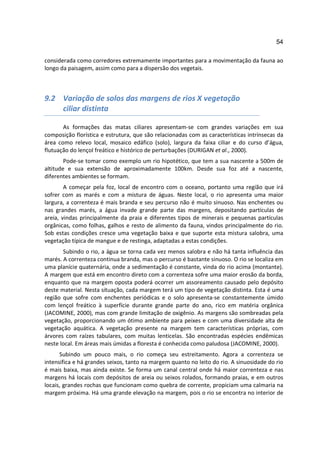 54

considerada como corredores extremamente importantes para a movimentação da fauna ao
longo da paisagem, assim como para a dispersão dos vegetais.



9.2 Variação de solos das margens de rios X vegetação
    ciliar distinta

       As formações das matas ciliares apresentam-se com grandes variações em sua
composição florística e estrutura, que são relacionadas com as características intrínsecas da
área como relevo local, mosaico edáfico (solo), largura da faixa ciliar e do curso d’água,
flutuação do lençol freático e histórico de perturbações (DURIGAN et al., 2000).
        Pode-se tomar como exemplo um rio hipotético, que tem a sua nascente a 500m de
altitude e sua extensão de aproximadamente 100km. Desde sua foz até a nascente,
diferentes ambientes se formam.
        A começar pela foz, local de encontro com o oceano, portanto uma região que irá
sofrer com as marés e com a mistura de águas. Neste local, o rio apresenta uma maior
largura, a correnteza é mais branda e seu percurso não é muito sinuoso. Nas enchentes ou
nas grandes marés, a água invade grande parte das margens, depositando partículas de
areia, vindas principalmente da praia e diferentes tipos de minerais e pequenas partículas
orgânicas, como folhas, galhos e resto de alimento da fauna, vindos principalmente do rio.
Sob estas condições cresce uma vegetação baixa e que suporte esta mistura salobra, uma
vegetação típica de mangue e de restinga, adaptadas a estas condições.
       Subindo o rio, a água se torna cada vez menos salobra e não há tanta influência das
marés. A correnteza continua branda, mas o percurso é bastante sinuoso. O rio se localiza em
uma planície quaternária, onde a sedimentação é constante, vinda do rio acima (montante).
A margem que está em encontro direto com a correnteza sofre uma maior erosão da borda,
enquanto que na margem oposta poderá ocorrer um assoreamento causado pelo depósito
deste material. Nesta situação, cada margem terá um tipo de vegetação distinta. Esta é uma
região que sofre com enchentes periódicas e o solo apresenta-se constantemente úmido
com lençol freático à superfície durante grande parte do ano, rico em matéria orgânica
(JACOMINE, 2000), mas com grande limitação de oxigênio. As margens são sombreadas pela
vegetação, proporcionando um ótimo ambiente para peixes e com uma diversidade alta de
vegetação aquática. A vegetação presente na margem tem características próprias, com
árvores com raízes tabulares, com muitas lenticelas. São encontradas espécies endêmicas
neste local. Em áreas mais úmidas a floresta é conhecida como paludosa (JACOMINE, 2000).
      Subindo um pouco mais, o rio começa seu estreitamento. Agora a correnteza se
intensifica e há grandes seixos, tanto na margem quanto no leito do rio. A sinuosidade do rio
é mais baixa, mas ainda existe. Se forma um canal central onde há maior correnteza e nas
margens há locais com depósitos de areia ou seixos rolados, formando praias, e em outros
locais, grandes rochas que funcionam como quebra de corrente, propiciam uma calmaria na
margem próxima. Há uma grande elevação na margem, pois o rio se encontra no interior de
 