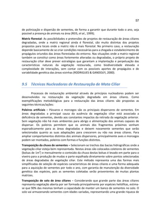 57

de polinização e dispersão de sementes, de forma a garantir que durante todo o ano, seja
possível a presença de animais na área (REIS, et al., 1999);
Matriz florestal: As possibilidades e pretensões de projetos de restauração de áreas ciliares
degradadas, onde a matriz regional ainda é florestal, são muito distintas dos projetos
propostos para locais onde a matriz não é mais florestal. No primeiro caso, a restauração
depende basicamente de se criar condições necessárias para a chegada e estabelecimento de
propágulos oriundos das áreas florestadas do entorno. Nas situações onde a matriz regional
também se constitui como áreas fortemente alteradas ou degradadas, o próprio projeto de
restauração ciliar deve prever estratégias que garantam a implantação e perpetuação das
características naturais da vegetação restaurada, como biodiversidade elevada e
complexidade de interações, sem contar com os possíveis aportes de propágulos e de
variabilidade genética das áreas vizinhas (RODRIGUES & GANDOLFI, 2000).


9.5 Técnicas Nucleadoras de Restauração de Mata Ciliar

       Processos de restauração ambiental através de princípios nucleadores podem ser
desenvolvidos na restauração da vegetação degradada em áreas ciliares. Como
exemplificações metodológicas para a restauração das áreas ciliares são propostas as
seguintes técnicas/ações:
Poleiros artificiais – Pássaros e morcegos são os principais dispersores de sementes. Em
áreas degradadas a principal causa da ausência da vegetação ciliar está associada a
deficiência de sementes, devido aos constantes impactos da retirada da vegetação anterior.
Sem vegetação não há mais ambientes para abrigo e alimentação dos animais capazes de
dispersar. Os poleiros permitem que os animais dos fragmentos próximos venham
esporadicamente para as áreas degradadas e deixem novamente sementes que serão
selecionadas quanto as suas adaptações para crescerem ou não nas áreas ciliares. Para
ampliar comportamentos distintos dos animais dispersores, principalmente aves e morcegos
podem ser montados, poleiros com formas e funções distintos.
Transposição da chuva de sementes – Selecionam-se trechos das bacias hidrográficas onde a
vegetação ciliar esteja bem representada. Nestas áreas são colocados coletores de sementes
(bolsas de 1m2) e mensalmente o conteúdo da chuva destas bolsas é levado em parte para o
viveiro para a produção de mudas e parte espalhada diretamente sobre pontos selecionadas
de áreas degradadas de vegetação ciliar. Este método representa uma das formas mais
simplificadas de seleção de espécies características de áreas ciliares e uma forma adequada
para a aquisição de sementes por todo o ano, com garantia de manutenção da diversidade
genética das espécies, pois as sementes coletadas serão provenientes de muitas plantas
matrizes.
Transposição de solo de área ciliares – Considerando que grande parte das áreas ciliares
representa vegetação aberta por ser formada principalmente por espécies heliófitas, estima-
se que 90% das mesmas tenham a capacidade de manter um banco de sementes no solo. O
solo vai armazenando sementes com idades variadas, representando uma grande riqueza de
 
