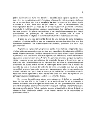 6

pedras ou em camadas muito finas de solo. Se colocadas estas espécies capazes de emitir
suas raízes nas compactas camadas inferiores do solo restante, inicia-se um processo básico
para a restauração do solo local: a percolação da água. Junto com a água são arrastados
nutrientes e o solo inicia uma aeração necessária para o desenvolvimento dos
microorganismos do solo. É o início de um processo sucessional que levará a uma lenta
acumulação de matéria orgânica e processos sucessionais da flora e da fauna. Aos poucos, o
banco de sementes do solo será reconstituído e, para as distintas épocas do ano, haverá
probabilidades de germinação, de crescimento, de comida para a fauna e,
conseqüentemente, da adição e do aumento da biodiversidade no banco de sementes.
      O papel de uma raiz penetrando dentro de uma camada de argila compactada
representa o início da resiliência para um processo de restauração ambiental de uma área
fortemente degradada. Este processo deverá ser dinâmico, permitindo que novas raízes
possam crescer.
       As gramíneas representam um grupo de plantas muito rústicas e importantes neste
nível de processos restaurativos, mas seu lado forte na produção de substâncias antibióticas
evita o processo sucessional (antibiose – emissão de substâncias no solo capazes de impedir
a germinação ou o crescimento de outras espécies). Por este motivo, podem ser escolhidas
aquelas que apresentam ciclo anual. A morte das gramíneas anuais ou qualquer outra planta
rústica representa grande potencialidade de percolação da água e de nutrientes para o
interior do solo, contribuindo para a sua reestruturação, eutrofização, ações básicas para o
crescimento de outras formas de vida. A restauração, tendo como base o processo de
sucessão, ou seja, a mudança de ambiente por uma comunidade para que uma outra
comunidade assuma o lugar, exige que os seres vivos ocupantes sejam, o mais rapidamente
possível, reciclados para que ocorram as mudanças necessárias para a comunidade posterior.
Reciclados podem representar a morte destes seres vivos ou a perda de algumas de suas
partes para que sejam decompostas e voltem a ser nutrientes do solo.
     Um exemplo do problema do uso de gramíneas perenes é fácil de ser observado ao
longo de toda a BR 101, do Rio Grande do Norte ao Rio Grande do Sul, e muitas outras
rodovias brasileiras, onde as margens foram invadidas por uma gramínea exótica, com forte
capacidade antibiótica, o Panicum maximum Jacquin (capim-colonião), anteriormente trazida
da África como forrageira. Toda a vegetação anterior foi substituída e, dentro destas áreas
monoespecíficas, dificilmente surgirão outras espécies capazes de dar continuidade ao
processo sucessional.
 