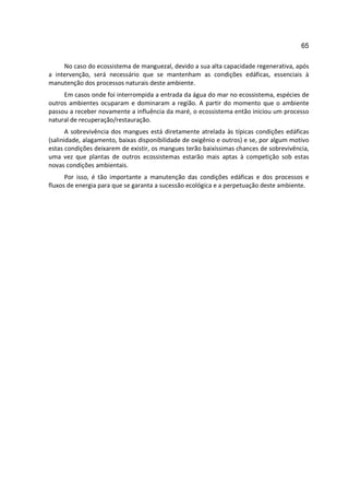 65

     No caso do ecossistema de manguezal, devido a sua alta capacidade regenerativa, após
a intervenção, será necessário que se mantenham as condições edáficas, essenciais à
manutenção dos processos naturais deste ambiente.
     Em casos onde foi interrompida a entrada da água do mar no ecossistema, espécies de
outros ambientes ocuparam e dominaram a região. A partir do momento que o ambiente
passou a receber novamente a influência da maré, o ecossistema então iniciou um processo
natural de recuperação/restauração.
       A sobrevivência dos mangues está diretamente atrelada às típicas condições edáficas
(salinidade, alagamento, baixas disponibilidade de oxigênio e outros) e se, por algum motivo
estas condições deixarem de existir, os mangues terão baixíssimas chances de sobrevivência,
uma vez que plantas de outros ecossistemas estarão mais aptas à competição sob estas
novas condições ambientais.
      Por isso, é tão importante a manutenção das condições edáficas e dos processos e
fluxos de energia para que se garanta a sucessão ecológica e a perpetuação deste ambiente.
 