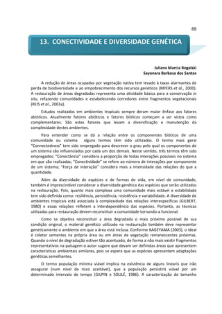69


     13. CONECTIVIDADE E DIVERSIDADE GENÉTICA


                                                                      Juliana Marcia Rogalski
                                                                 Sayonara Barbosa dos Santos

       A redução de áreas ocupadas por vegetação nativa tem levado à taxas alarmantes de
perda de biodiversidade e ao empobrecimento dos recursos genéticos (MYERS et al., 2000).
A restauração de áreas degradadas representa uma atividade básica para a conservação in
situ, refazendo comunidades e estabelecendo corredores entre fragmentos vegetacionais
(REIS et al., 2003a).
      Estudos realizados em ambientes tropicais sempre deram maior ênfase aos fatores
abióticos. Atualmente fatores abióticos e fatores bióticos começam a ser vistos como
complementares. São estes fatores que levam a diversificação e manutenção da
complexidade destes ambientes.
     Para entender como se dá a relação entre os componentes bióticos de uma
comunidade ou sistema alguns termos têm sido utilizados. O termo mais geral
“Connectedness” tem sido empregado para descrever o grau pelo qual os componentes de
um sistema são influenciados por cada um dos demais. Neste sentido, três termos têm sido
empregados: “Conectância” considera a proporção de todas interações possíveis no sistema
em que são realizadas; “Conectividade” se refere ao número de interações por componente
de um sistema; “Força de interação” considera mais a intensidade das relações do que a
quantidade.
       Além da diversidade de espécies e de formas de vida, em nível de comunidade,
também é imprescindível considerar a diversidade genética das espécies que serão utilizadas
na restauração. Pois, quanto mais complexa uma comunidade mais estável e estabilidade
tem sido definida como: resiliência, persistência, resistência e variabilidade. A diversidade de
ambientes tropicais está associada à complexidade das relações interespecíficas (GILBERT,
1980) e essas relações refletem a interdependência das espécies. Portanto, as técnicas
utilizadas para restauração devem reconstituir a comunidade tornando-a funcional.
      Como se objetiva reconstituir a área degradada o mais próximo possível de sua
condição original, o material genético utilizado na restauração também deve representar
geneticamente o ambiente em que a área está inclusa. Conforme KAGEYAMA (2003), o ideal
é coletar sementes na própria área ou em áreas de vegetação remanescentes próximas.
Quando o nível de degradação estiver tão acentuado, de forma a não mais existir fragmentos
representativos na paisagem o autor sugere que devam ser definidas áreas que apresentem
características ambientais similares, pois se espera que as espécies apresentem adaptações
genéticas semelhantes.
     O termo população mínima viável implica na existência de alguns linearis que irão
assegurar (num nível de risco aceitável), que a população persistirá viável por um
determinado intervalo de tempo (GILPIN e SOULÉ, 1986). A caracterização do tamanho
 