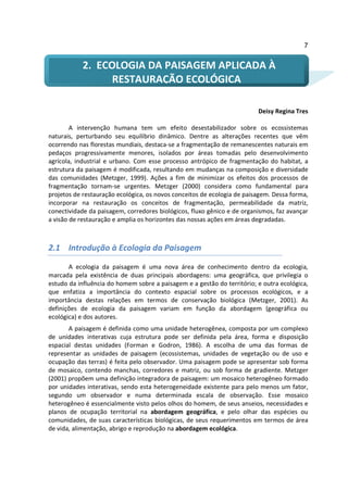 7


           2. ECOLOGIA DA PAISAGEM APLICADA À
                 RESTAURAÇÃO ECOLÓGICA

                                                                         Deisy Regina Tres

        A intervenção humana tem um efeito desestabilizador sobre os ecossistemas
naturais, perturbando seu equilíbrio dinâmico. Dentre as alterações recentes que vêm
ocorrendo nas florestas mundiais, destaca-se a fragmentação de remanescentes naturais em
pedaços progressivamente menores, isolados por áreas tomadas pelo desenvolvimento
agrícola, industrial e urbano. Com esse processo antrópico de fragmentação do habitat, a
estrutura da paisagem é modificada, resultando em mudanças na composição e diversidade
das comunidades (Metzger, 1999). Ações a fim de minimizar os efeitos dos processos de
fragmentação tornam-se urgentes. Metzger (2000) considera como fundamental para
projetos de restauração ecológica, os novos conceitos de ecologia de paisagem. Dessa forma,
incorporar na restauração os conceitos de fragmentação, permeabilidade da matriz,
conectividade da paisagem, corredores biológicos, fluxo gênico e de organismos, faz avançar
a visão de restauração e amplia os horizontes das nossas ações em áreas degradadas.



2.1 Introdução à Ecologia da Paisagem

       A ecologia da paisagem é uma nova área de conhecimento dentro da ecologia,
marcada pela existência de duas principais abordagens: uma geográfica, que privilegia o
estudo da influência do homem sobre a paisagem e a gestão do território; e outra ecológica,
que enfatiza a importância do contexto espacial sobre os processos ecológicos, e a
importância destas relações em termos de conservação biológica (Metzger, 2001). As
definições de ecologia da paisagem variam em função da abordagem (geográfica ou
ecológica) e dos autores.
       A paisagem é definida como uma unidade heterogênea, composta por um complexo
de unidades interativas cuja estrutura pode ser definida pela área, forma e disposição
espacial destas unidades (Forman e Godron, 1986). A escolha de uma das formas de
representar as unidades de paisagem (ecossistemas, unidades de vegetação ou de uso e
ocupação das terras) é feita pelo observador. Uma paisagem pode se apresentar sob forma
de mosaico, contendo manchas, corredores e matriz, ou sob forma de gradiente. Metzger
(2001) propõem uma definição integradora de paisagem: um mosaico heterogêneo formado
por unidades interativas, sendo esta heterogeneidade existente para pelo menos um fator,
segundo um observador e numa determinada escala de observação. Esse mosaico
heterogêneo é essencialmente visto pelos olhos do homem, de seus anseios, necessidades e
planos de ocupação territorial na abordagem geográfica, e pelo olhar das espécies ou
comunidades, de suas características biológicas, de seus requerimentos em termos de área
de vida, alimentação, abrigo e reprodução na abordagem ecológica.
 