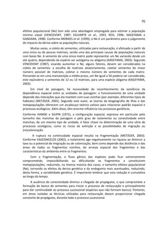 70

efetivo populacional (Ne) tem sido uma abordagem empregada para estimar a população
mínima viável (VENCOVSKY, 1987; EGUIARTE et al., 1993; REIS, 1996; KAGEYAMA e
GANDARA, 1998). Conforme MORAES et al. (1999), o Ne é um parâmetro para o julgamento
do impacto da deriva sobre as populações naturais.
      Muitas vezes, a coleta de sementes, utilizadas para restauração, é efetuada a partir de
uma única ou de poucas matrizes, sendo uma das principais causas de populações naturais
com baixo Ne. A semente de uma única matriz pode representar um Ne variando desde um
até quatro, dependendo da espécie ser autógama ou alógama (KAGEYAMA, 2003). Segundo
VENCOVSKY (1987), visando aumentar o Ne, alguns fatores, devem ser considerados na
coleta de sementes: a escolha de matrizes aleatoriamente, coletar sementes do maior
número possível de matrizes, coletar o mesmo número de sementes de cada matriz.
Pensando-se em uma manutenção a médio prazo, um Ne igual a 50 poderia ser considerado,
este eqüivaleria a sementes de 12 ou 13 matrizes, para uma espécie alógama (KAGEYAMA,
2003).
      Em nível de paisagem, há necessidade do reconhecimento da existência da
dependência espacial entre as unidades de paisagem: o funcionamento de uma unidade
depende das interações que ela mantém com suas vizinhas (por exemplo, diferentes tipos de
habitats) (METZGER, 2001). Segundo este autor, as teorias da biogeografia de ilhas e das
metapopulações oferecem um arcabouço teórico valioso para relacionar padrão espacial e
processos ecológicos. Além disso, têm enorme influência nos processos genéticos.
Conforme HANSKI e GILPIN (1971), a configuração espacial, expressa em particular pelo
tamanho das manchas da paisagem e pelo grau de isolamento ou conectividade entre
manchas, de um mesmo tipo de unidade, é fator chave na determinação de uma série de
processos ecológicos, como os riscos de extinção e as possibilidades de migração ou
(re)colonização.
       A ruptura na continuidade espacial resulta na fragmentação (METZGER, 2003).
Conforme VASCONCELOS (2002), o isolamento age negativamente na riqueza ao diminuir a
taxa ou o potencial de imigração ou de colonização, bem como depende das distâncias e das
áreas de todos os fragmentos vizinhos, do arranjo espacial dos fragmentos e das
características do ambiente entre os fragmentos.
      Com a fragmentação, o fluxo gênico das espécies pode ficar extremamente
comprometido, impossibilitando ou dificultando os fragmentos a constituírem
metapopulações, reduzindo, na imensa maioria dos casos, o tamanho efetivo populacional
(Ne), tornando os efeitos da deriva genética e da endogamia mais acentuados, reduzindo,
desta forma, a variabilidade genética. É importante lembrar que esta redução é cumulativa
ao longo do tempo.
     A ausência de conectividade diminui a chegada de propágulos, o que compromete a
formação do banco de sementes para iniciar o processo de restauração e principalmente
para dar continuidade ao processo sucessional (espécies que não formam banco). Portanto,
em áreas isoladas as técnicas utilizadas para restauração devem proporcionar chegada
constante de propágulos, durante todo o processo sucessional.
 