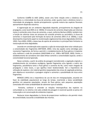 71

      Conforme CUBIÑA & AIDE (2001), existe uma forte relação entre a distância dos
fragmentos e a intensidade da chuva de sementes, onde: quanto maior a distância menor a
intensidade de propágulos, devido principalmente a grande maioria das espécies florestais
apresentarem dispersão zoocórica.
      A regeneração de um ambiente degradado depende, principalmente da chegada de
propágulos a este local (REIS et al. 2003b). O conjunto de sementes dispersadas por diversos
meios é conhecido como chuva de sementes, a qual, conforme Bechara (2003), também tem
a função de colonizar áreas em processo de sucessão primária ou secundária. A chuva de
sementes é responsável pela formação do banco de sementes (REIS et al. 2003b), o qual
desempenha importante papel na recolonização vegetacional das áreas degradadas (Schmitz,
1992). Para HOOL (1999), a baixa taxa de aporte de sementes é o principal fator limitante na
restauração de áreas degradadas.
     Levando em consideração estes aspectos a ação da restauração deve estar voltada para
a conectividade dos fragmentos (METZGER, 2003). Uma das opções como estratégia para
reconectar fragmentos, de forma a permitir o restabelecimento do fluxo gênico é implantar
e/ou melhorar a rede de corredores (KAGEYAMA et al., 1998 e METZGER, 2003). Porém, o
estabelecimento de corredores tem dado ênfase somente a conectividade espacial, sendo a
conectividade funcional ignorada.
       Nesse contexto, a partir da análise da paisagem (considerando a vegetação original), o
estabelecimento de corredores ecológicos, ligando fragmentos e/ou ligando a matriz aos
fragmentos, possibilitaria tanto o fluxo gênico e aumento do Ne, como maior chegada de
propágulos a estes locais, o que significa maior biodiversidade. Daí a importância da
utilização de espécies e de material genético (populações) das áreas de vegetação próximas,
pois objetiva-se reconstituir a paisagem original e aumentar a possibilidade de troca entre
fragmentos.
      MENGES (1991) cita a importância do uso de elos em metapopulações, atuando em
favor da viabilidade populacional ao longo do tempo, revertendo a baixa variabilidade
genética em pequenas populações, através do fluxo gênico, pois pequenas populações
conectadas têm maior probabilidade de sobreviver que as isoladas.
       Portanto, conhecer e entender as relações interespecíficas das espécies na
comunidade ou no sistema e de cada unidade de paisagem é essencial quando se pensa em
restauração e em conservação de ambientes tropicais.
     Restaurar áreas degradadas é a forma de proporcionar resiliência e de permitir níveis
de conectividade, buscando a estabilidade das mesmas.
 