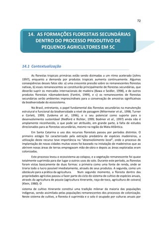 72



    14. AS FORMAÇÕES FLORESTAIS SECUNDÁRIAS
       DENTRO DO PROCESSO PRODUTIVO DE
          PEQUENOS AGRICULTORES EM SC


14.1 Contextualização

       As florestas tropicais primárias estão sendo dizimadas a um ritmo acelerado (Johns
1997), enquanto a demanda por produtos tropicais aumenta continuamente. Algumas
conseqüências desses fatos são: a) uma crescente pressão sobre os remanescentes florestas
nativas, b) esses remanescentes se constituirão principalmente de florestas secundárias, que
deverão suprir os mercados internacionais de madeira (Bawa e Seidler, 1998), e de outros
produtos florestais nãomadeiráveis (Fantini, 1999), e c) os remanescentes de florestas
secundárias serão ambientes imprescindíveis para a conservação de amostras significativas
da biodiversidade do ecossistema.
       No Brasil, entretanto, o papel fundamental das florestas secundárias na manutenção
estrutural e funcional da biodiversidade a nível de paisagem (Mitermeier et al., 1998; Turner
e Corlett, 1999; Zuidema et al., 1996), e o seu potencial como suporte para o
desenvolvimento sustentável (Redford e Richter, 1999; Bodmer et al., 1997) ainda não é
amplamente reconhecido, o que pode ser atribuído, em grande parte, à falta de estudos
direcionados para as florestas secundárias, mesmo na região da Mata Atlântica.
        Em Santa Catarina o uso dos recursos florestais passou por períodos distintos. O
primeiro estágio foi caracterizado pela extração predatória de espécies madeireiras, a
utilização deste recurso teve importância no “desenvolvimento local”, onde o processo de
implantação de novas cidades muitas vezes foi baseado na instalação de madeireiras que ao
abrirem novas áreas de terras empregavam mão-de-obra e depois as áreas exploradas eram
colonizadas.
         Este processo levou o ecossistema ao colapso, e a vegetação remanescente foi quase
totalmente suprimida para dar lugar a outros usos do solo. Durante este período, as florestas
foram vistas basicamente de duas formas: a primeira como uma fonte de renda, onde se
tiraria todo o lucro possível imediatamente, através de seus produtos. A segunda, como um
obstáculo para a prática da agricultura.    Num segundo momento, a floresta dentro das
propriedades agrícolas passou a fazer parte do ciclo do sistema de cultivo de espécies anuais,
através da agricultura de pousio (agricultura itinerante, roça-de-toco, agricultura de coivara)
(Klein, 1980). O
sistema de cultivo itinerante constitui uma tradição milenar da maioria das populações
indígenas, sendo assimilada pelas populações remanescentes dos processos de colonização.
Neste sistema de cultivo, a floresta é suprimida e o solo é ocupado por culturas anuais por
 
