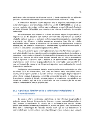 73

alguns anos, até o declínio da sua fertilidade natural. O solo é então deixado em pousio até
que tenha novamente condições de suportar um novo cultivo (Oliveira et al., 1994).
       A continuidade do uso do sistema de pousio para os pequenos produtores rurais em
Santa Catarina passou a ser dificultada pelo Decreto Lei 750 de 01/02/1993 que prevê que
somente vegetação até o estágio inicial de regeneração pode ser suprimida e pela Resolução
N0 04 do CONAMA 04/04/1994, que estabeleceu os critérios de definição dos estágios
sucessionais.
       As associações de produtores rurais se dizem fortemente prejudicadas pela Resolução
alegando que ela foi decretada sem nenhum embasamento, argumentam que nenhum
estudo foi realizado para que se pudessem confirmar os parâmetros adotados para classificar
a vegetação nos diferentes estádios sucessionais propostos. Essa falta de estudos
aprofundados sobre a vegetação secundária não permite estimar objetivamente o impacto
desta Lei, seja em termos de conservação da biodiversidade, seja da sua influência sobre os
sistemas de cultivo então utilizados na região (Siminski, 2004).
        Fica, assim, evidente que a conservação dos remanescentes florestais deve superar a
contradição de objetivos dos mais diferentes interessados na questão. Desta forma, torna-se
importante, compreender as dimensões do atual conflito do uso e conservação dos recursos
florestais para embasar discussões sobre possíveis métodos para sua solução. Compreender
como o agricultor se relaciona com a floresta é um conhecimento fundamental para
programas que visem envolver as populações locais na conservação e uso sustentável de
recursos florestais. Da mesma forma, é importante garantir a preservação cultural e o modo
de vida destas populações.
        Sendo assim, proponho neste trabalho, associar conhecimentos adquiridos nas aulas
de Manejo Local da Biodiversidade, bem como aos demais textos relacionados com o
assunto, com o objetivo valorizar os aspectos culturais e representações do grupo de estudo
sobre o tema enfoque da pesquisa, permitindo compreender as razões e motivações que
determinam as tomadas de decisões pelos agricultores, principalmente com relação ao seu
modelo de produção agrícola e das possibilidades de uso e conservação dos recursos
florestais remanescentes em suas propriedades.



14.2 Agricultura familiar: entre o conhecimento tradicional e
     o neo-tradicional

       De todos os setores econômicos, a agricultura é o mais vulnerável à degradação do
ambiente, porque depende diretamente dos sistemas e recursos naturais (Colaço & Garret,
2002). Embora potencialmente tão negativa para a conservação dos recursos naturais,
quando estes não entram na equação de produção, a atividade agrícola pode ter uma relação
direta com a conservação dos recursos naturais, quer seja por sua dependência da
biodiversidade pelo fornecimento de material genético para novos cultivares, quer seja pela
 