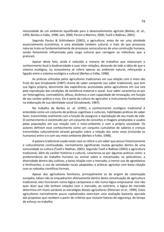 74

necessidade de um ambiente equilibrado para o desenvolvimento agrícola (Berkes, et. al.,
1995; Berkes e Folke, 1998; Jain, 2000; Peroni e Martins, 2000; Tuxill e Nabhan, 2001).
       Segundo Paulus & Schlindwein (2001), a agricultura, antes de ser uma atividade
essencialmente econômica, é uma atividade também cultural, e mais do que processos
naturais trata-se fundamentalmente de processos socioculturais de uma construção humana,
sendo fortemente influenciada pela carga cultural que carregam os indivíduos que a
praticam.
       Apesar deste fato, ainda é reduzido o número de trabalhos que relacionam o
conhecimento local à biodiversidade e suas inter-relações, deixando de lado a idéia de que o
sistema ecológico, ou ecossistema se refere apenas ao ambiente natural, reforçando a
ligação entre o sistema ecológico e cultural (Berkes e Folke, 1998).
       As práticas utilizadas pelos agricultores tradicionais em sua relação com o meio são
fruto do que Grzybowski (1987) chama de saber camponês (ou saber tradicional), que tem
sua lógica própria, decorrente das experiências acumuladas pelos agricultores em sua luta
pela reprodução das condições de existência material e social. Esse saber caracteriza-se por
ser heterogêneo, contraditório, difuso, dinâmico e com capacidade de renovação, em função
de seu caráter prático e vivo. Ele é parte da cultura do agricultor e instrumento fundamental
na elaboração de sua identidade social (Grzybowski, 1987).
        No trabalho de Berkes et. al. (1995), o conhecimento ecológico tradicional é
entendido como um conjunto de práticas cognitivas e culturais, habilidades práticas do saber
fazer, transmitidas oralmente com a função de assegurar a reprodução de seu modo de vida.
O conhecimento é constituído por um conjunto de conceitos e imagens produzidos e usados
pelas populações em sua relação com o meio-ambiente e com a própria sociedade. Os
autores definem esse conhecimento como um conjunto cumulativo de saberes e crenças
transmitidas culturalmente através gerações sobre a relação dos seres vivos (incluindo os
humanos) entre si e com seu meio-ambiente (Berkes e Folke, 1998).
         A palavra tradicional usada neste caso se refere a um saber que possui historicamente
e culturalmente continuidade, normalmente significando muitas gerações dentro de uma
comunidade ou cultura (Tuxill e Nabhan, 2001). Segundo Tuxill e Nabhan (2001) a agricultura
tradicional, além do caráter histórico e cultural, caracteriza-se por algumas práticas como: a
predominância do trabalho humano ou animal sobre o mecanizado; os policultivos; a
diversidade dentro dos cultivos; a baixa relação com o mercado; o menor uso de agrotóxicos
e fertilizantes; o uso de variedades locais adaptadas; e práticas agrícolas com baixa relação
com os métodos científicos formais.
        Apesar dos agricultores familiares, principalmente os de origem de colonização
européia, talvez não se enquadrarem efetivamente dentro desta conceituação de agricultura
tradicional, eles funcionam numa lógica camponesa e não numa lógica empresarial. Isto não
quer dizer que não tenham relações com o mercado, ao contrário, a lógica do mercado
determina em níveis variáveis as estratégias desses agricultores (Petersen et al., 1999). Estes
agricultores normalmente pouco capitalizados exercitam uma avaliação bastante apurada
das propostas que recebem a partir de critérios que incluem fatores de segurança, de tempo
de esforço no trabalho
 