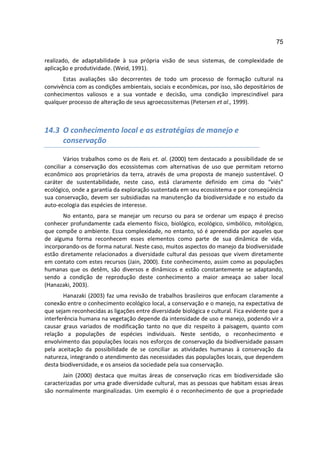 75

realizado, de adaptabilidade à sua própria visão de seus sistemas, de complexidade de
aplicação e produtividade. (Weid, 1991).
       Estas avaliações são decorrentes de todo um processo de formação cultural na
convivência com as condições ambientais, sociais e econômicas, por isso, são depositários de
conhecimentos valiosos e a sua vontade e decisão, uma condição imprescindível para
qualquer processo de alteração de seus agroecossitemas (Petersen et al., 1999).



14.3 O conhecimento local e as estratégias de manejo e
     conservação

        Vários trabalhos como os de Reis et. al. (2000) tem destacado a possibilidade de se
conciliar a conservação dos ecossistemas com alternativas de uso que permitam retorno
econômico aos proprietários da terra, através de uma proposta de manejo sustentável. O
caráter de sustentabilidade, neste caso, está claramente definido em cima do “viés”
ecológico, onde a garantia da exploração sustentada em seu ecossistema e por conseqüência
sua conservação, devem ser subsidiadas na manutenção da biodiversidade e no estudo da
auto-ecologia das espécies de interesse.
       No entanto, para se manejar um recurso ou para se ordenar um espaço é preciso
conhecer profundamente cada elemento físico, biológico, ecológico, simbólico, mitológico,
que compõe o ambiente. Essa complexidade, no entanto, só é apreendida por aqueles que
de alguma forma reconhecem esses elementos como parte de sua dinâmica de vida,
incorporando-os de forma natural. Neste caso, muitos aspectos do manejo da biodiversidade
estão diretamente relacionados a diversidade cultural das pessoas que vivem diretamente
em contato com estes recursos (Jain, 2000). Este conhecimento, assim como as populações
humanas que os detêm, são diversos e dinâmicos e estão constantemente se adaptando,
sendo a condição de reprodução deste conhecimento a maior ameaça ao saber local
(Hanazaki, 2003).
        Hanazaki (2003) faz uma revisão de trabalhos brasileiros que enfocam claramente a
conexão entre o conhecimento ecológico local, a conservação e o manejo, na expectativa de
que sejam reconhecidas as ligações entre diversidade biológica e cultural. Fica evidente que a
interferência humana na vegetação depende da intensidade de uso e manejo, podendo vir a
causar graus variados de modificação tanto no que diz respeito à paisagem, quanto com
relação a populações de espécies individuais. Neste sentido, o reconhecimento e
envolvimento das populações locais nos esforços de conservação da biodiversidade passam
pela aceitação da possibilidade de se conciliar as atividades humanas à conservação da
natureza, integrando o atendimento das necessidades das populações locais, que dependem
desta biodiversidade, e os anseios da sociedade pela sua conservação.
       Jain (2000) destaca que muitas áreas de conservação ricas em biodiversidade são
caracterizadas por uma grade diversidade cultural, mas as pessoas que habitam essas áreas
são normalmente marginalizadas. Um exemplo é o reconhecimento de que a propriedade
 