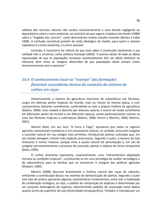 76

coletiva dos recursos naturais não conduz necessariamente a uma atitude negligente ou
depredatória sobre o meio ambiente, ao contrário do que sugere a hipótese de Hardin (1989)
sobre a “tragédia dos comuns”, como demonstram muitos estudos recentes (Berkes e Folke
1998). A confusão conceitual provém da visão ideológica de Hardin, para quem o sistema
capitalista é o único existente, e o único possível.
       Contudo, é necessário ter ciência de que esse saber é construído localmente e sua
validade não é universal, como enfatiza Hanazaki (2003) “é preciso deixar de lado as idéias
equivocadas de que as populações humanas inevitavelmente têm um efeito deletério na
natureza, bem como as imagens distorcidas de que populações locais sempre vivem
harmonicamente com a natureza.”



14.4 O conhecimento local no “manejo” das formações
     florestais secundárias dentro do contexto do sistema de
     cultivo em roças

       Historicamente o sistema de agricultura itinerante de subsistência nas florestas,
surgiu em diversas partes tropicais do mundo, mais ou menos na mesma época, e com
características bastante semelhantes, confundindo-se com a própria história da agricultura
(Adams, 2000). Esse modelo é descrito por diversos autores e ocorre de modo semelhante
em diferentes partes do mundo e em diferentes épocas, sendo particularmente comum na
zona das florestas tropicais e subtropicais (Adams, 2000; Peroni e Martins, 2000; Martins,
2001).
        Warren Dean, em seu livro “A Ferro e Fogo”, apresenta que todos os regimes
agrícolas representam transtorno a um ecossistema natural, na verdade, procuram congelar
a sucessão natural em seu estágio mais primitivo, introduzindo plantas cultivadas que, em
seu estado selvagem, tinham sido espécies precursoras. Segundo o autor, a lavoura do tipo
itinerante é menos invasiva, porque imita a escala natural de perturbação e, em vez de
congelar permanentemente o processo de sucessão, apenas o explora de forma temporária
(Dean, 1996).
      O cultivo itinerante representa, essencialmente, uma “extraordinária adaptação
humana às condições tropicais”, constituindo-se em uma estratégia de caráter tecnológico e
de sobrevivência para as famílias que se encontram à margem das políticas agrícolas
(Shubart, 1983).
        Martins (2000) descreve brevemente a história natural das roças de caboclos,
enfocando a contribuição dessas nos eventos de domesticação de plantas. Segundo o autor
este tipo de prática apresenta algumas características fundamentais, entre elas a habilidade
de combinação ecológica, ou seja, o padrão de composição de espécies é determinado por
um conjunto heterogênio de espécies, determinando padrões de associação tanto abaixo
quanto acima da superfície do solo (diversidade intraespecífica). Também é marcada por um
 