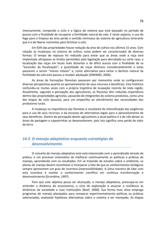 78

intensamente, rompendo o ciclo e a lógica do sistema que está baseado no período de
pousio com a finalidade de recuperar a fertilidade natural do solo. E neste aspecto, o uso do
fogo para a limpeza da área perde o sentido intrínseco do sistema de agricultura itinerante
que é o de liberar nutrientes para fertilizar o solo.
         Em 65% das propriedades houve redução da área de cultivo nos últimos 15 anos. Com
relação às mudanças no sistema de cultivo, estas podem ser caracterizadas de diversas
formas: O tempo de repouso foi reduzido para evitar que as áreas onde a roça será
implantada ultrapasse os limites permitidos pela legislação para derrubada ou corte raso; a
localização das roças em locais mais distantes e de difícil acesso com a finalidade de se
“esconder da fiscalização”; a quantidade de roças diminuiu consideravelmente e estas
passaram a serem “menos móveis” e, como alternativa para evitar o declínio natural da
fertilidade do solo este passou a receber adubação (SIMINSKI, 2004).
       As áreas de formações florestais passaram por momentos onde se configuraram
diversas perspectivas quanto ao aproveitamento de seus recursos e benefícios. Este histórico
confundiu-se muitas vezes com a própria trajetória de ocupação recente de toda região.
Atualmente, segundo a percepção dos agricultores, as florestas têm reduzida importância
dentro das propriedades agrícolas, passando de integrantes do sistema produtivo, como uma
das etapas do ciclo (pousio), para um empecilho ao atendimento das necessidades dos
produtores rurais.
       A mudança na importância das florestas é resultante da intensificação das exigências
para o uso de seus recursos, e da escassez de alternativas legais para o aproveitamento de
seus benefícios. Dentro da percepção destes agricultores a atual política é a de não deixar as
áreas de pastagem e capoeirinhas se desenvolverem, pois isto significa uma perda de valor
da terra.



14.5 O manejo adaptativo enquanto estratégias de
     desenvolvimento

        O conceito de manejo adaptativo este está relacionado com o aprendizado através da
prática, é um processo sistemático de melhorar continuamente as políticas e práticas de
manejo, aprendendo com os resultados. Em se tratando de estudos sobre o ambiente, os
planos de manejo devem reconhecer e incorporar o fato de que os conhecimentos biológicos
sempre apresentam um grau de incerteza (imprevisibilidade). A única maneira de lidar com
esta incerteza é manter o conhecimento científico em contínua transformação e
desenvolvimento (Grumbine, 1997).
       Para que este objetivo possa ser alcançado, o manejo adaptativo, preocupa-se em
entender a dinâmica do ecossistema, o ciclo de exploração e associar a resiliência às
dinâmicas da sociedade e suas instituições (Boef, 2000). Sua forma mais ativa emprega
programas de manejo planejados para comparar experimentalmente políticas ou práticas
selecionadas, avaliando hipóteses alternativas sobre o sistema a ser manejado. As etapas
 