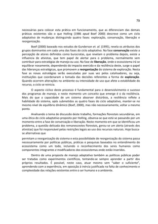 79

necessárias para colocar esta prática em funcionamento, que as diferenciam das demais
práticas existentes são o que Holling (1986 apud Boef 2000) descreve como um ciclo
adaptativo de mudanças distinguindo quatro fases: exploração, conservação, liberação e
reorganização.
        Boef (2000) baseado nos estudos de Gunderson et. al. (1995), revela os atributos dos
grupos dominantes em cada uma das fases do ciclo adaptativo. Na fase conservação existe a
percepção de atores definidos como burocratas, que revelam o problema depois, existe a
influencia de ativistas, que tem papel de alertar para o problema, normalmente sem
contribuir para estratégias de manejo ou uso. Na fase de liberação, onde o ecossistema irá se
equilibrar novamente, dependendo do impacto exercido e da resiliência deste, surge o papel
das lideranças estratégicas, que promovem a reorganização do sistema de exploração. Nesta
fase as novas estratégias serão executadas por suas vez pelos catalisadores, ou seja,
instituições que coordenaram a tomada das decisões referentes a forma de exploração.
Quando ocorrem alterações no ambiente ou intensidade de uso que afete a estabilidade do
recurso, o ciclo se reinicia.
       O aspecto cíclico deste processo é fundamental para o desenvolvimento e sucesso
dos programas de manejo, e neste momento um conceito que emerge é o da resiliência.
Mais do que a capacidade de um sistema absorver distúrbios, a resiliência reflete a
habilidade do sistema, após submetidos as quatro fases do ciclo adaptativo, manter-se no
mesmo nível de equilíbrio dinâmico (Boef, 2000), mas não necessariamente, voltar a mesmo
ponto.
        Analisando o tema de discussão deste trabalho, formações florestais secundárias, em
uma ótica do ciclo adaptativo proposto por Holling, observa-se que está se passando por um
momento entre a fase de conservação e liberação. Neste momento em que se identificou um
problema, a questão delicada dos remanescestes florestais, gerou-se um alerta (através dos
ativistas) que foi responsável pelas restrições legais ao uso dos recursos naturais. Hoje busca-
se alternativas que
permitam a reorganização do sistema e esta possibilidade de reorganização do sistema passa
necessariamente por políticas públicas, práticas e pesquisas baseados no entendimento do
ecossistema como um todo, incluindo o reconhecimento dos seres humanos como
componentes integrantes e modificadores dos ecossistemas onde estão inseridos.
       Dentro de uma proposta de manejo adaptativo também as políticas públicas poder
ser tratadas como experimentos científicos, tentando-se sempre aprender a partir dos
próprios resultados. É possível, neste caso, atuar mesmo sem “saber o suficiente”,
aprendendo com a experiência, em oposição à inércia justificada na falta de conhecimento e
complexidade das relações existentes entre o ser humano e o ambiente.
 