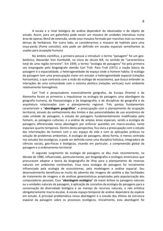 8

       A escala e o nível biológico de análise dependem do observador e do objeto de
estudo. Assim, para um gafanhoto pode existir um mosaico de unidades interativas numa
área de apenas 4km2 de extensão, sendo esse mosaico formado por manchas mais ou menos
densas de herbáceas. Por outro lado, se considerarmos o mosaico de habitats para uma
onça-parda (Puma concolor), este pode ser definido em escalas espaciais semelhantes às
usadas para ocupação humana.
        No âmbito científico, a primeira pessoa a introduzir o termo “paisagem” foi um geo-
botânico, Alexander Von Humboldt, no início do século XIX, no sentido de “característica
total de uma região terrestre”. Em 1939, o termo “ecologia de paisagens” foi pela primeira
vez empregado pelo biogeógrafo alemão Carl Troll. Para Troll (1971) a noção básica de
paisagem é a espacialidade, a heterogeneidade do espaço onde o homem habita. O ecólogo
da paisagem tem uma preocupação maior em estudar a heterogeneidade espacial (relações
horizontais), o que contrasta com a visão do ecólogo de ecossistema, que busca entender as
interações de uma comunidade com o sistema abiótico (relações verticais) num ambiente
relativamente homogêneo.
        Carl Troll e pesquisadores essencialmente geógrafos, da Europa Oriental e da
Alemanha foram os primeiros a impulsionar na ecologia de paisagens uma abordagem da
geografia humana, da fitossociologia e da biogeografia, e de disciplinas da geografia e da
arquitetura relacionadas com o planejamento regional. Três pontos fundamentais
caracterizam a “abordagem geográfica”: a preocupação com o planejamento da ocupação
territorial, através do conhecimento dos limites e das potencialidades de uso econômico de
cada unidade de paisagem; o estudo de paisagens fundamentalmente modificadas pelo
homem, as paisagens culturais; e a análise de amplas áreas espaciais, sendo a ecologia de
paisagens diferenciada nessa abordagem por enforcar questões em macro-escalas, tanto
espaciais quanto temporais. Dentro desta perspectiva, fica clara a preocupação com o estudo
das interrelações do homem com o seu espaço de vida e com as aplicações práticas na
solução de problemas ambientais. A ecologia de paisagens, desta forma, é menos centrada
nos estudos bio-ecológicos, e pode ser definida como uma disciplina holística, integradora de
ciências sociais, geo-físicas e biológicas, visando em particular, a compreensão global da
paisagem e o ordenamento territorial.
       O segundo surgimento da ecologia de paisagens se deu mais recentemente, na
década de 1980, influenciado, particularmente, por biogeógrafos e ecólogos americanos que
procuravam adaptar a teoria da biogeografia de ilhas para o planejamento de reservas
naturais em ambientes continentais. Essa nova ecologia de paisagens foi inicialmente
influenciada pela ecologia de ecossistemas, pela modelagem e análise espacial. Seu
desenvolvimento beneficiou-se muito do advento das imagens de satélite e das facilidades
de tratamento de imagens e de análises geoestatísticas propiciadas pela popularização dos
computadores pessoais. Essa “abordagem ecológica” dá maior ênfase às paisagens naturais
ou a unidades naturais da paisagem, à aplicação de conceitos da ecologia de paisagens para a
conservação da diversidade biológica e ao manejo de recursos naturais, e não enfatiza
obrigatoriamente macro-escalas. A escala espaço-temporal de análise dependerá da espécie
em estudo. A principal problemática nessa abordagem é o estudo dos efeitos da estrutura
espacial da paisagem sobre os processos ecológicos. Inicialmente, esta abordagem foi
 